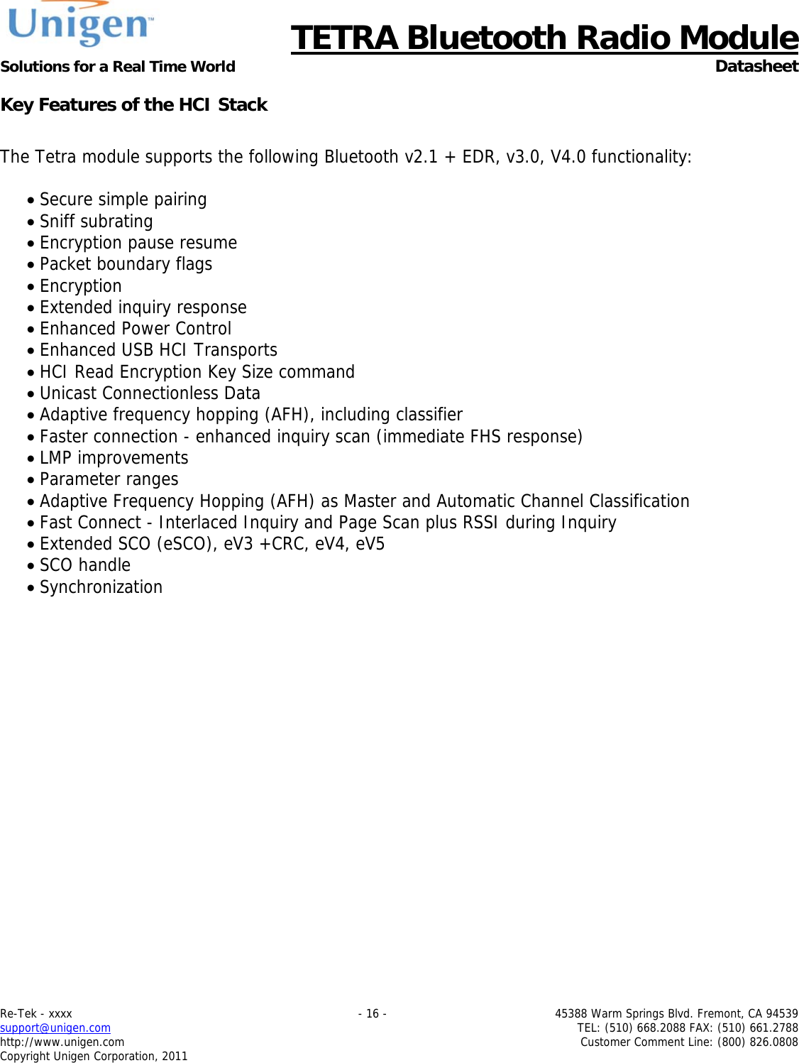      TETRA Bluetooth Radio Module Solutions for a Real Time World  Datasheet Re-Tek - xxxx    - 16 -  45388 Warm Springs Blvd. Fremont, CA 94539 support@unigen.com    TEL: (510) 668.2088 FAX: (510) 661.2788 http://www.unigen.com  Customer Comment Line: (800) 826.0808 Copyright Unigen Corporation, 2011 Key Features of the HCI Stack  The Tetra module supports the following Bluetooth v2.1 + EDR, v3.0, V4.0 functionality:   Secure simple pairing  Sniff subrating  Encryption pause resume  Packet boundary flags  Encryption  Extended inquiry response  Enhanced Power Control  Enhanced USB HCI Transports  HCI Read Encryption Key Size command  Unicast Connectionless Data  Adaptive frequency hopping (AFH), including classifier  Faster connection - enhanced inquiry scan (immediate FHS response)  LMP improvements  Parameter ranges  Adaptive Frequency Hopping (AFH) as Master and Automatic Channel Classification  Fast Connect - Interlaced Inquiry and Page Scan plus RSSI during Inquiry  Extended SCO (eSCO), eV3 +CRC, eV4, eV5  SCO handle  Synchronization    