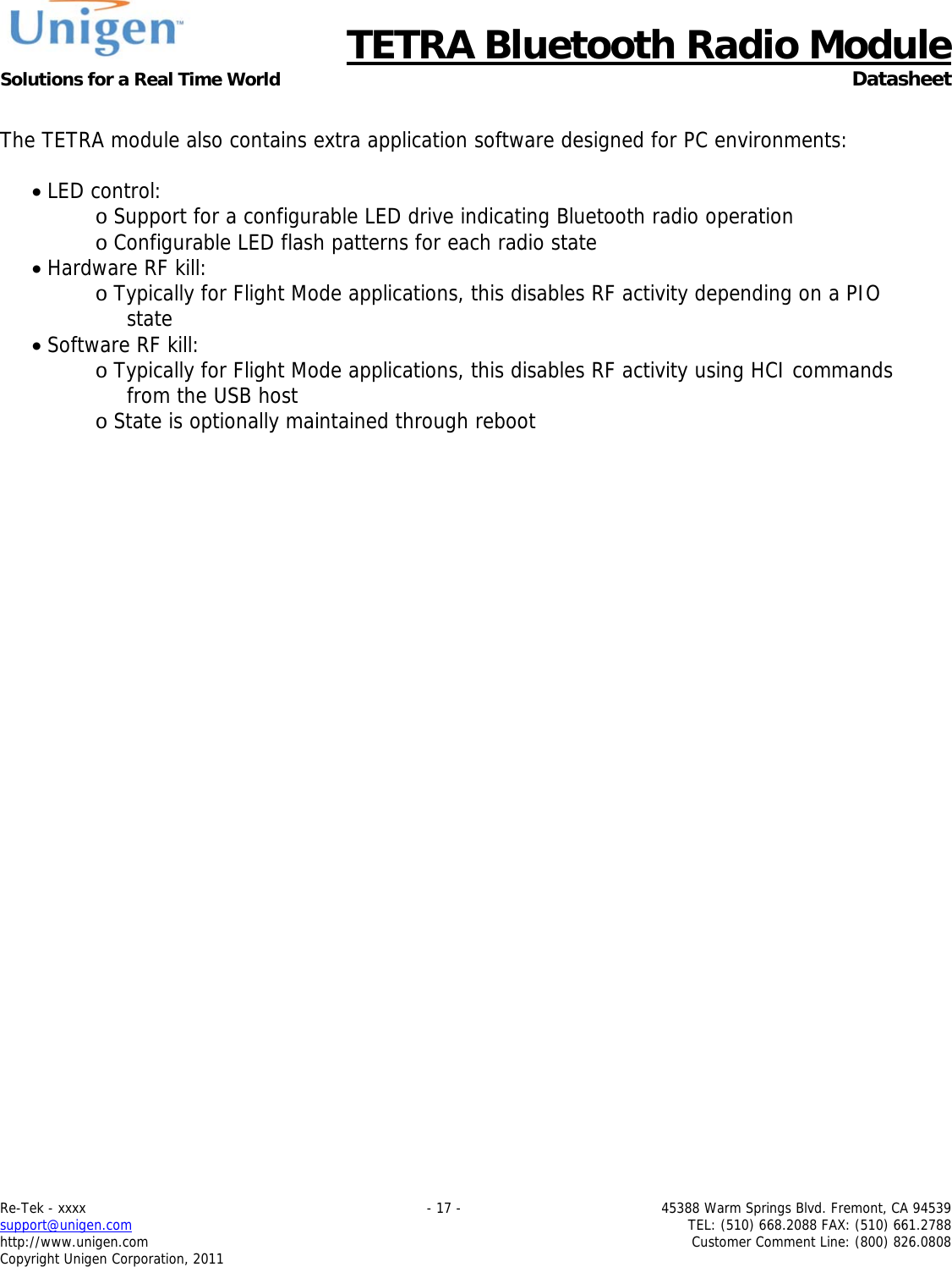      TETRA Bluetooth Radio Module Solutions for a Real Time World  Datasheet Re-Tek - xxxx    - 17 -  45388 Warm Springs Blvd. Fremont, CA 94539 support@unigen.com    TEL: (510) 668.2088 FAX: (510) 661.2788 http://www.unigen.com  Customer Comment Line: (800) 826.0808 Copyright Unigen Corporation, 2011  The TETRA module also contains extra application software designed for PC environments:   LED control: o Support for a configurable LED drive indicating Bluetooth radio operation o Configurable LED flash patterns for each radio state  Hardware RF kill: o Typically for Flight Mode applications, this disables RF activity depending on a PIO state  Software RF kill: o Typically for Flight Mode applications, this disables RF activity using HCI commands from the USB host o State is optionally maintained through reboot