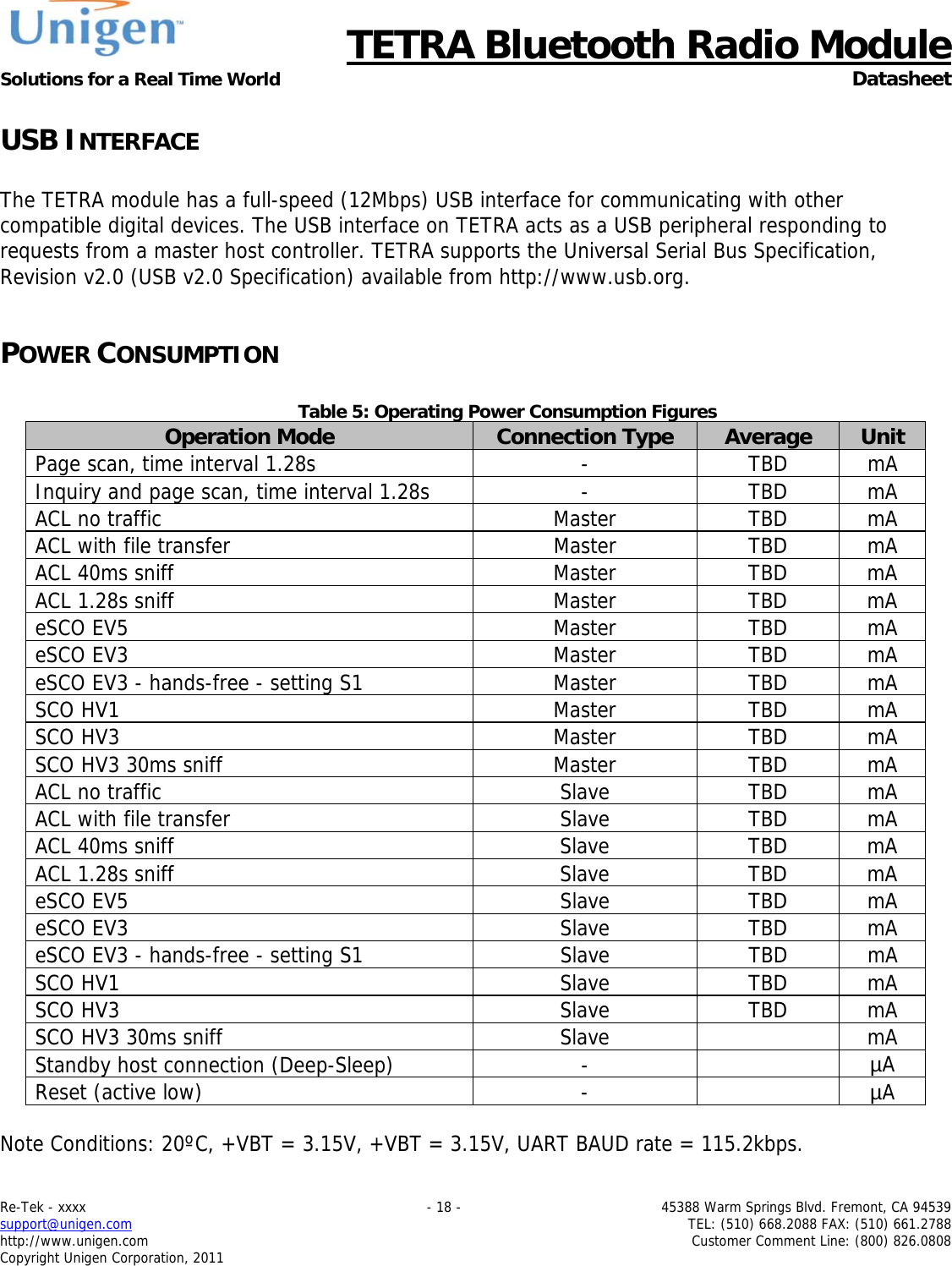      TETRA Bluetooth Radio Module Solutions for a Real Time World  Datasheet Re-Tek - xxxx    - 18 -  45388 Warm Springs Blvd. Fremont, CA 94539 support@unigen.com    TEL: (510) 668.2088 FAX: (510) 661.2788 http://www.unigen.com  Customer Comment Line: (800) 826.0808 Copyright Unigen Corporation, 2011 USB INTERFACE  The TETRA module has a full-speed (12Mbps) USB interface for communicating with other compatible digital devices. The USB interface on TETRA acts as a USB peripheral responding to requests from a master host controller. TETRA supports the Universal Serial Bus Specification, Revision v2.0 (USB v2.0 Specification) available from http://www.usb.org.    POWER CONSUMPTION  Table 5: Operating Power Consumption Figures Operation Mode  Connection Type  Average  Unit Page scan, time interval 1.28s  -  TBD  mA Inquiry and page scan, time interval 1.28s  -  TBD  mA ACL no traffic  Master  TBD  mA ACL with file transfer  Master  TBD  mA ACL 40ms sniff  Master  TBD  mA ACL 1.28s sniff  Master  TBD  mA eSCO EV5  Master  TBD  mA eSCO EV3  Master  TBD  mA eSCO EV3 - hands-free - setting S1  Master  TBD  mA SCO HV1  Master  TBD  mA SCO HV3  Master  TBD  mA SCO HV3 30ms sniff  Master  TBD  mA ACL no traffic  Slave  TBD  mA ACL with file transfer  Slave  TBD  mA ACL 40ms sniff  Slave  TBD  mA ACL 1.28s sniff  Slave  TBD  mA eSCO EV5  Slave  TBD  mA eSCO EV3  Slave  TBD  mA eSCO EV3 - hands-free - setting S1  Slave  TBD  mA SCO HV1  Slave  TBD  mA SCO HV3  Slave  TBD  mA SCO HV3 30ms sniff  Slave    mA Standby host connection (Deep-Sleep)  -    &micro;A Reset (active low)  -    &micro;A  Note Conditions: 20&ordm;C, +VBT = 3.15V, +VBT = 3.15V, UART BAUD rate = 115.2kbps.   