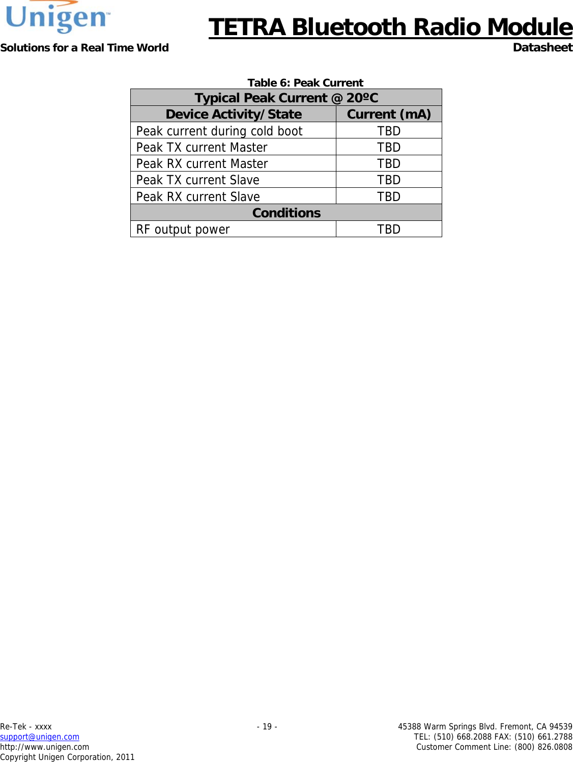      TETRA Bluetooth Radio Module Solutions for a Real Time World  Datasheet Re-Tek - xxxx    - 19 -  45388 Warm Springs Blvd. Fremont, CA 94539 support@unigen.com    TEL: (510) 668.2088 FAX: (510) 661.2788 http://www.unigen.com  Customer Comment Line: (800) 826.0808 Copyright Unigen Corporation, 2011  Table 6: Peak Current Typical Peak Current @ 20&ordm;C Device Activity/State  Current (mA) Peak current during cold boot  TBD Peak TX current Master  TBD Peak RX current Master  TBD Peak TX current Slave  TBD Peak RX current Slave  TBD Conditions RF output power  TBD    
