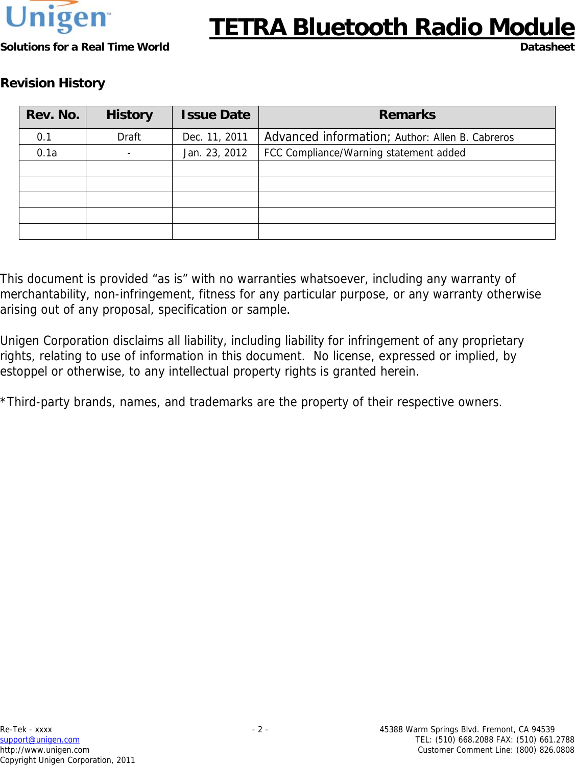      TETRA Bluetooth Radio Module Solutions for a Real Time World Datasheet Re-Tek - xxxx                                                                           - 2 -                                          45388 Warm Springs Blvd. Fremont, CA 94539 support@unigen.com                     TEL: (510) 668.2088 FAX: (510) 661.2788 http://www.unigen.com  Customer Comment Line: (800) 826.0808 Copyright Unigen Corporation, 2011  Revision History  Rev. No.  History  Issue Date  Remarks 0.1  Draft  Dec. 11, 2011  Advanced information; Author: Allen B. Cabreros 0.1a  -  Jan. 23, 2012  FCC Compliance/Warning statement added                       This document is provided &ldquo;as is&rdquo; with no warranties whatsoever, including any warranty of merchantability, non-infringement, fitness for any particular purpose, or any warranty otherwise arising out of any proposal, specification or sample.  Unigen Corporation disclaims all liability, including liability for infringement of any proprietary rights, relating to use of information in this document.  No license, expressed or implied, by estoppel or otherwise, to any intellectual property rights is granted herein.  *Third-party brands, names, and trademarks are the property of their respective owners. 