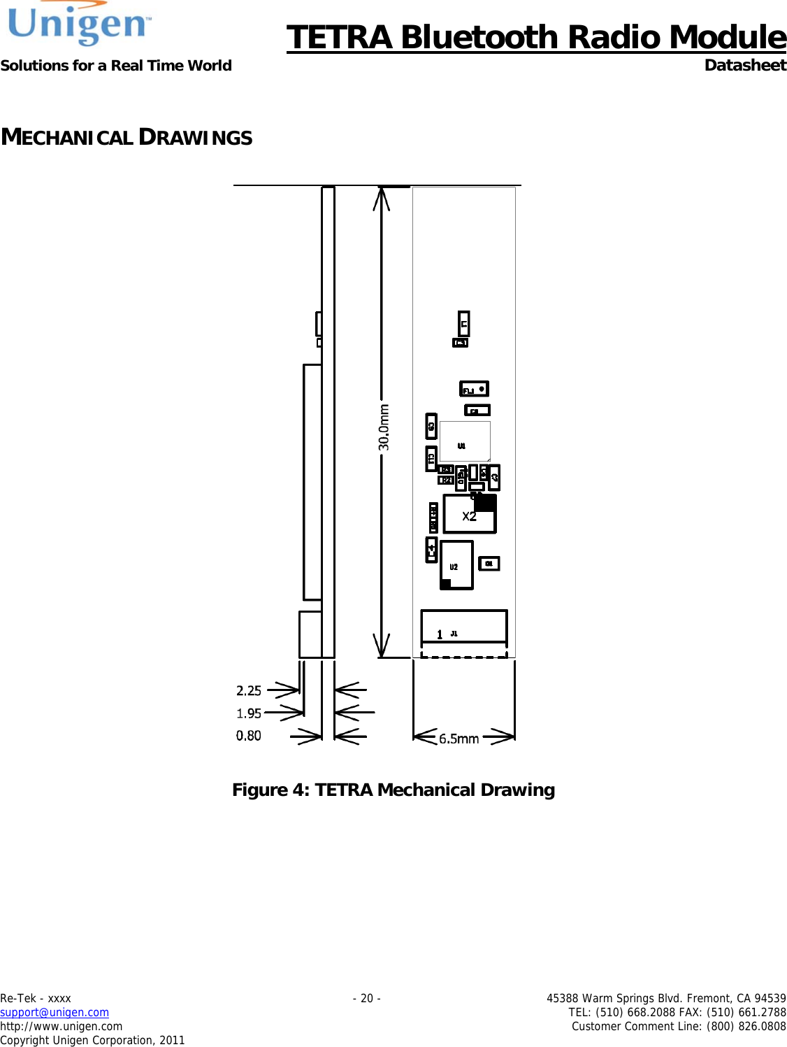      TETRA Bluetooth Radio Module Solutions for a Real Time World  Datasheet Re-Tek - xxxx    - 20 -  45388 Warm Springs Blvd. Fremont, CA 94539 support@unigen.com    TEL: (510) 668.2088 FAX: (510) 661.2788 http://www.unigen.com  Customer Comment Line: (800) 826.0808 Copyright Unigen Corporation, 2011  MECHANICAL DRAWINGS      Figure 4: TETRA Mechanical Drawing 