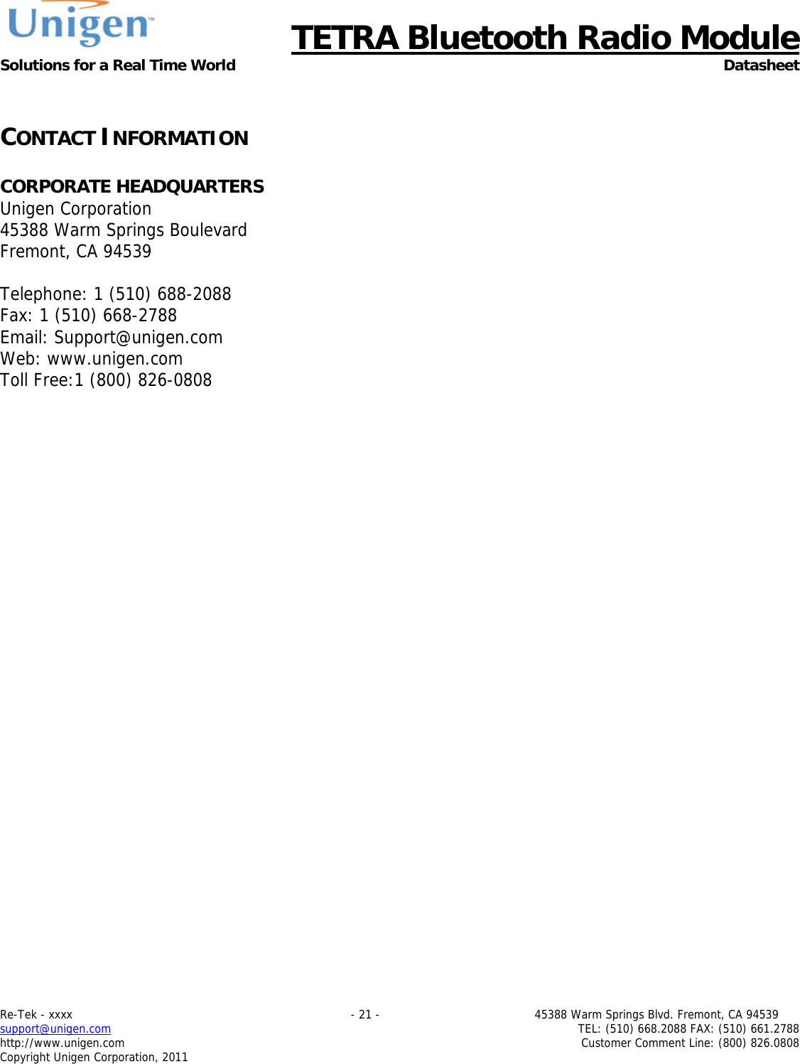     TETRA Bluetooth Radio Module Solutions for a Real Time World Datasheet Re-Tek - xxxx                                                                           - 21 -                                          45388 Warm Springs Blvd. Fremont, CA 94539 support@unigen.com                     TEL: (510) 668.2088 FAX: (510) 661.2788 http://www.unigen.com  Customer Comment Line: (800) 826.0808 Copyright Unigen Corporation, 2011  CONTACT INFORMATION  CORPORATE HEADQUARTERS  Unigen Corporation  45388 Warm Springs Boulevard  Fremont, CA 94539   Telephone: 1 (510) 688-2088 Fax: 1 (510) 668-2788 Email: Support@unigen.com Web: www.unigen.com Toll Free:1 (800) 826-0808 