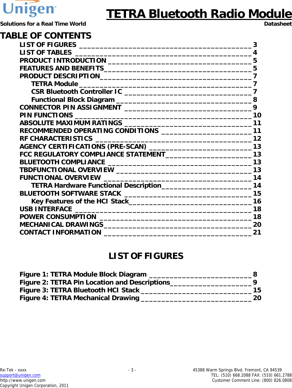      TETRA Bluetooth Radio Module Solutions for a Real Time World Datasheet Re-Tek - xxxx                                                                           - 3 -                                          45388 Warm Springs Blvd. Fremont, CA 94539 support@unigen.com                     TEL: (510) 668.2088 FAX: (510) 661.2788 http://www.unigen.com  Customer Comment Line: (800) 826.0808 Copyright Unigen Corporation, 2011 TABLE OF CONTENTS LIST OF FIGURES __________________________________________ 3LIST OF TABLES  ___________________________________________ 4PRODUCT INTRODUCTION ___________________________________ 5FEATURES AND BENEFITS ____________________________________ 5PRODUCT DESCRIPTION _____________________________________ 7TETRA Module __________________________________________ 7CSR Bluetooth Controller IC _______________________________ 7Functional Block Diagram _________________________________ 8CONNECTOR PIN ASSIGNMENT _______________________________ 9PIN FUNCTIONS ___________________________________________ 10ABSOLUTE MAXIMUM RATINGS _______________________________ 11RECOMMENDED OPERATING CONDITIONS  ______________________ 11RF CHARACTERISTICS  ______________________________________ 12AGENCY CERTIFICATIONS (PRE-SCAN) _________________________ 13FCC REGULATORY COMPLIANCE STATEMENT _____________________ 13BLUETOOTH COMPLIANCE ___________________________________ 13TBDFUNCTIONAL OVERVIEW _________________________________ 13FUNCTIONAL OVERVIEW  ____________________________________ 14TETRA Hardware Functional Description ______________________ 14BLUETOOTH SOFTWARE STACK  _______________________________ 15Key Features of the HCI Stack ______________________________ 16USB INTERFACE  ___________________________________________ 18POWER CONSUMPTION  _____________________________________ 18MECHANICAL DRAWINGS ____________________________________ 20CONTACT INFORMATION ____________________________________ 21 LIST OF FIGURES  Figure 1: TETRA Module Block Diagram _________________________ 8Figure 2: TETRA Pin Location and Descriptions ____________________ 9Figure 3: TETRA Bluetooth HCI Stack ___________________________ 15Figure 4: TETRA Mechanical Drawing ___________________________ 20    
