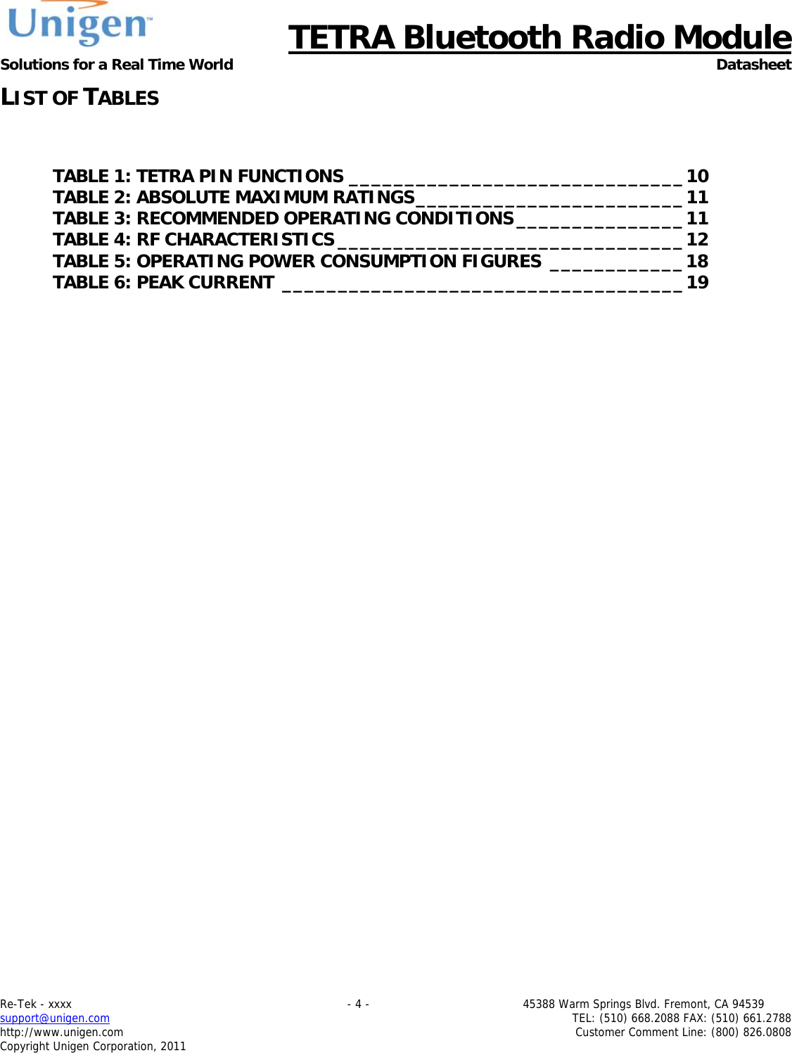      TETRA Bluetooth Radio Module Solutions for a Real Time World Datasheet Re-Tek - xxxx                                                                           - 4 -                                          45388 Warm Springs Blvd. Fremont, CA 94539 support@unigen.com                     TEL: (510) 668.2088 FAX: (510) 661.2788 http://www.unigen.com  Customer Comment Line: (800) 826.0808 Copyright Unigen Corporation, 2011 LIST OF TABLES  TABLE 1: TETRA PIN FUNCTIONS ______________________________ 10TABLE 2: ABSOLUTE MAXIMUM RATINGS ________________________ 11TABLE 3: RECOMMENDED OPERATING CONDITIONS _______________ 11TABLE 4: RF CHARACTERISTICS _______________________________ 12TABLE 5: OPERATING POWER CONSUMPTION FIGURES  ____________ 18TABLE 6: PEAK CURRENT ____________________________________ 19