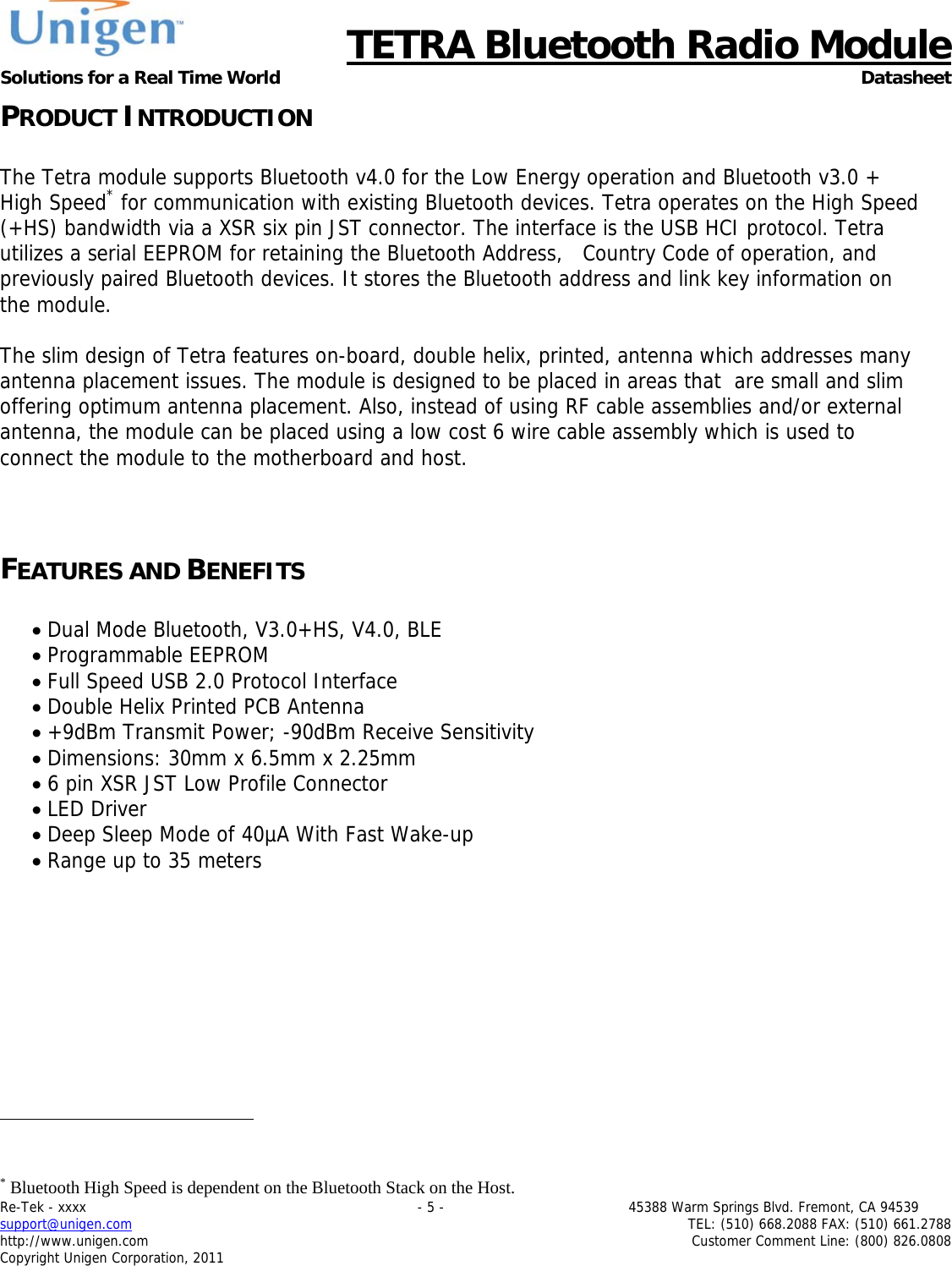      TETRA Bluetooth Radio Module Solutions for a Real Time World Datasheet Re-Tek - xxxx                                                                           - 5 -                                          45388 Warm Springs Blvd. Fremont, CA 94539 support@unigen.com                     TEL: (510) 668.2088 FAX: (510) 661.2788 http://www.unigen.com  Customer Comment Line: (800) 826.0808 Copyright Unigen Corporation, 2011 PRODUCT INTRODUCTION  The Tetra module supports Bluetooth v4.0 for the Low Energy operation and Bluetooth v3.0 + High Speed* for communication with existing Bluetooth devices. Tetra operates on the High Speed (+HS) bandwidth via a XSR six pin JST connector. The interface is the USB HCI protocol. Tetra      utilizes a serial EEPROM for retaining the Bluetooth Address,   Country Code of operation, and previously paired Bluetooth devices. It stores the Bluetooth address and link key information on the module.   The slim design of Tetra features on-board, double helix, printed, antenna which addresses many antenna placement issues. The module is designed to be placed in areas that  are small and slim offering optimum antenna placement. Also, instead of using RF cable assemblies and/or external antenna, the module can be placed using a low cost 6 wire cable assembly which is used to   connect the module to the motherboard and host.    FEATURES AND BENEFITS   Dual Mode Bluetooth, V3.0+HS, V4.0, BLE  Programmable EEPROM  Full Speed USB 2.0 Protocol Interface  Double Helix Printed PCB Antenna  +9dBm Transmit Power; -90dBm Receive Sensitivity  Dimensions: 30mm x 6.5mm x 2.25mm  6 pin XSR JST Low Profile Connector  LED Driver  Deep Sleep Mode of 40&micro;A With Fast Wake-up  Range up to 35 meters                                                     * Bluetooth High Speed is dependent on the Bluetooth Stack on the Host. 