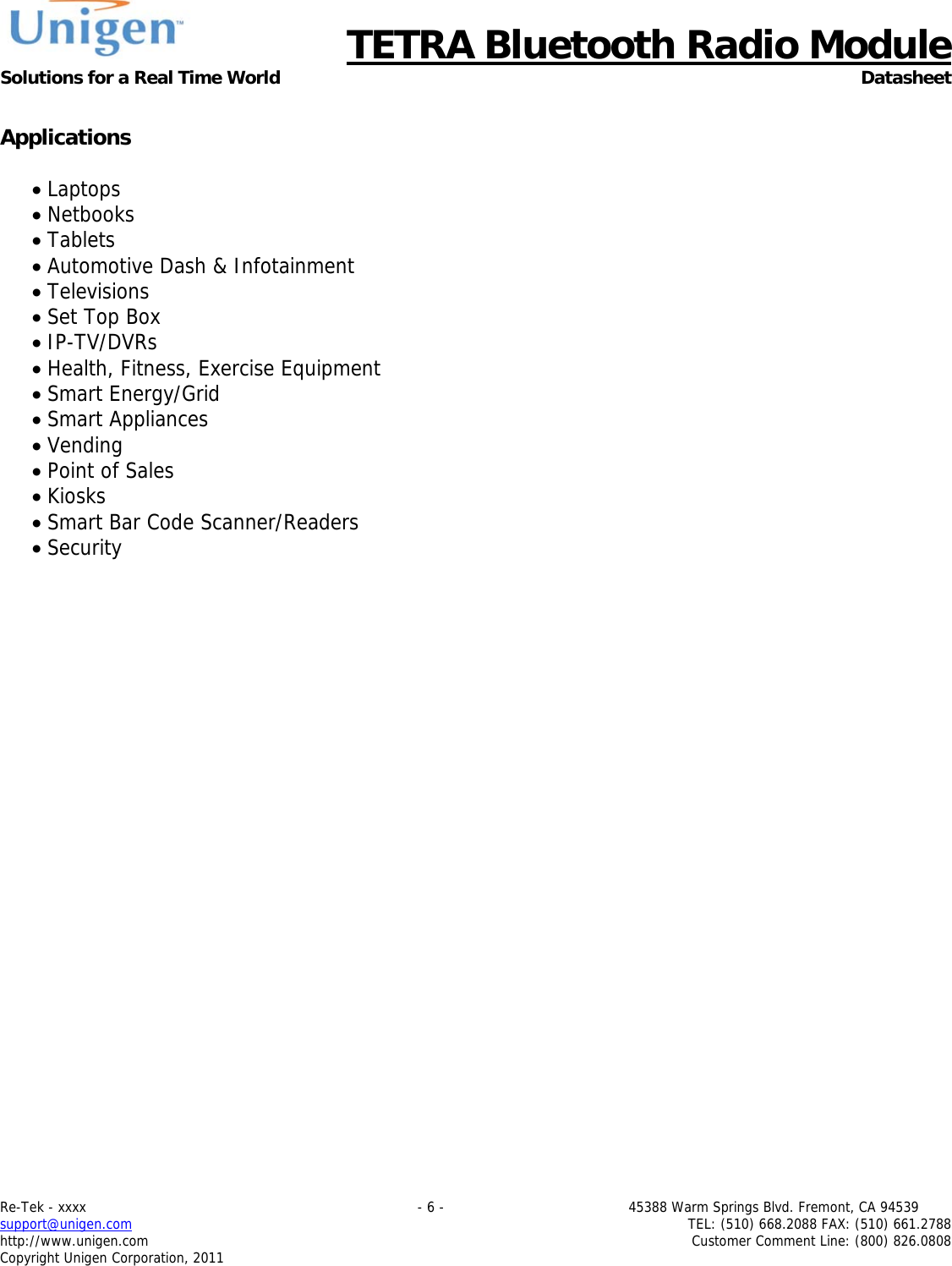      TETRA Bluetooth Radio Module Solutions for a Real Time World Datasheet Re-Tek - xxxx                                                                           - 6 -                                          45388 Warm Springs Blvd. Fremont, CA 94539 support@unigen.com                     TEL: (510) 668.2088 FAX: (510) 661.2788 http://www.unigen.com  Customer Comment Line: (800) 826.0808 Copyright Unigen Corporation, 2011  Applications   Laptops  Netbooks  Tablets  Automotive Dash &amp; Infotainment  Televisions  Set Top Box  IP-TV/DVRs  Health, Fitness, Exercise Equipment  Smart Energy/Grid  Smart Appliances  Vending  Point of Sales  Kiosks  Smart Bar Code Scanner/Readers  Security  