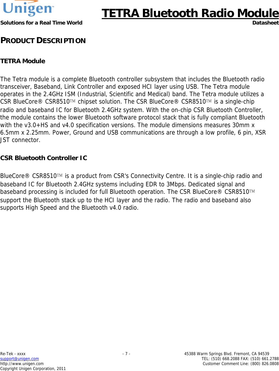      TETRA Bluetooth Radio Module Solutions for a Real Time World Datasheet Re-Tek - xxxx                                                                           - 7 -                                          45388 Warm Springs Blvd. Fremont, CA 94539 support@unigen.com                     TEL: (510) 668.2088 FAX: (510) 661.2788 http://www.unigen.com  Customer Comment Line: (800) 826.0808 Copyright Unigen Corporation, 2011 PRODUCT DESCRIPTION  TETRA Module  The Tetra module is a complete Bluetooth controller subsystem that includes the Bluetooth radio transceiver, Baseband, Link Controller and exposed HCI layer using USB. The Tetra module operates in the 2.4GHz ISM (Industrial, Scientific and Medical) band. The Tetra module utilizes a CSR BlueCore&reg; CSR8510 chipset solution. The CSR BlueCore&reg; CSR8510 is a single-chip radio and baseband IC for Bluetooth 2.4GHz system. With the on-chip CSR Bluetooth Controller, the module contains the lower Bluetooth software protocol stack that is fully compliant Bluetooth with the v3.0+HS and v4.0 specification versions. The module dimensions measures 30mm x 6.5mm x 2.25mm. Power, Ground and USB communications are through a low profile, 6 pin, XSR JST connector.  CSR Bluetooth Controller IC  BlueCore&reg; CSR8510 is a product from CSR's Connectivity Centre. It is a single-chip radio and baseband IC for Bluetooth 2.4GHz systems including EDR to 3Mbps. Dedicated signal and baseband processing is included for full Bluetooth operation. The CSR BlueCore&reg; CSR8510 support the Bluetooth stack up to the HCI layer and the radio. The radio and baseband also supports High Speed and the Bluetooth v4.0 radio.  