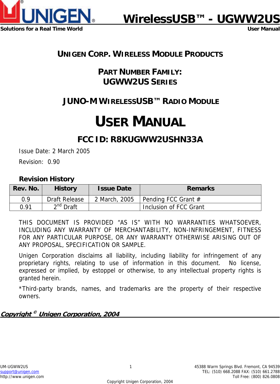      WirelessUSB™ - UGWW2US Solutions for a Real Time World  User Manual UM-UGWW2US  1  45388 Warm Springs Blvd. Fremont, CA 94539 support@unigen.com    TEL: (510) 668.2088 FAX: (510) 661.2788 http://www.unigen.com    Toll Free: (800) 826.0808 Copyright Unigen Corporation, 2004  UNIGEN CORP. WIRELESS MODULE PRODUCTS PART NUMBER FAMILY:  UGWW2US SERIES  JUNO-M WIRELESSUSB™ RADIO MODULE USER MANUAL FCC ID: R8KUGWW2USHN33A Issue Date: 2 March 2005 Revision:  0.90 Revision History Rev. No.  History  Issue Date  Remarks 0.9  Draft Release  2 March, 2005  Pending FCC Grant #  0.91 2nd Draft    Inclusion of FCC Grant  THIS DOCUMENT IS PROVIDED “AS IS” WITH NO WARRANTIES WHATSOEVER, INCLUDING ANY WARRANTY OF MERCHANTABILITY, NON-INFRINGEMENT, FITNESS FOR ANY PARTICULAR PURPOSE, OR ANY WARRANTY OTHERWISE ARISING OUT OF ANY PROPOSAL, SPECIFICATION OR SAMPLE.   Unigen Corporation disclaims all liability, including liability for infringement of any proprietary rights, relating to use of information in this document.  No license, expressed or implied, by estoppel or otherwise, to any intellectual property rights is granted herein. *Third-party brands, names, and trademarks are the property of their respective owners.  Copyright © Unigen Corporation, 2004          