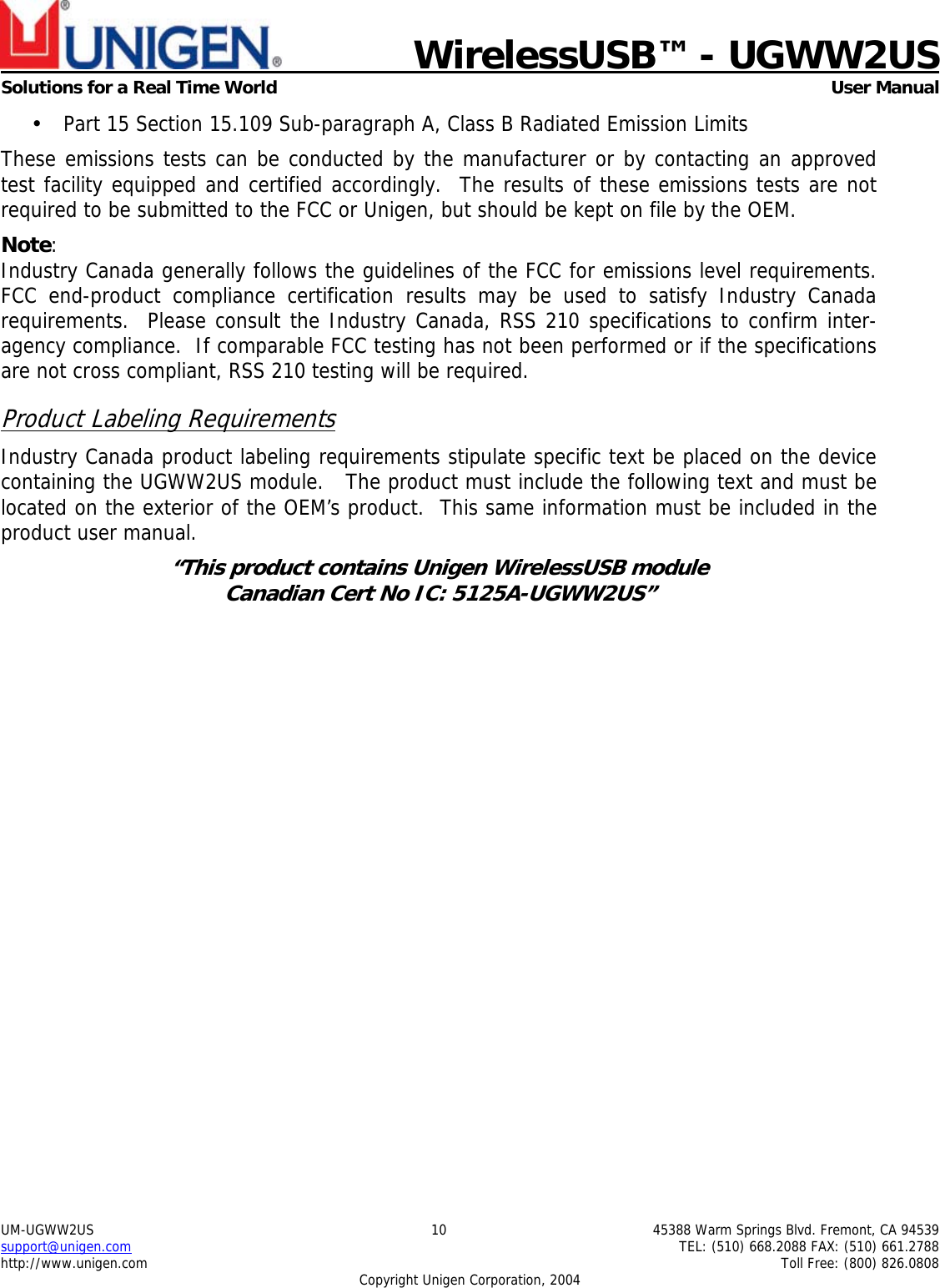    WirelessUSB™ - UGWW2US  Solutions for a Real Time World   User Manual UM-UGWW2US  10  45388 Warm Springs Blvd. Fremont, CA 94539 support@unigen.com    TEL: (510) 668.2088 FAX: (510) 661.2788 http://www.unigen.com    Toll Free: (800) 826.0808 Copyright Unigen Corporation, 2004 • Part 15 Section 15.109 Sub-paragraph A, Class B Radiated Emission Limits  These emissions tests can be conducted by the manufacturer or by contacting an approved test facility equipped and certified accordingly.  The results of these emissions tests are not required to be submitted to the FCC or Unigen, but should be kept on file by the OEM. Note:  Industry Canada generally follows the guidelines of the FCC for emissions level requirements. FCC end-product compliance certification results may be used to satisfy Industry Canada requirements.  Please consult the Industry Canada, RSS 210 specifications to confirm inter-agency compliance.  If comparable FCC testing has not been performed or if the specifications are not cross compliant, RSS 210 testing will be required. Product Labeling Requirements Industry Canada product labeling requirements stipulate specific text be placed on the device containing the UGWW2US module.   The product must include the following text and must be located on the exterior of the OEM’s product.  This same information must be included in the product user manual. “This product contains Unigen WirelessUSB module  Canadian Cert No IC: 5125A-UGWW2US”  