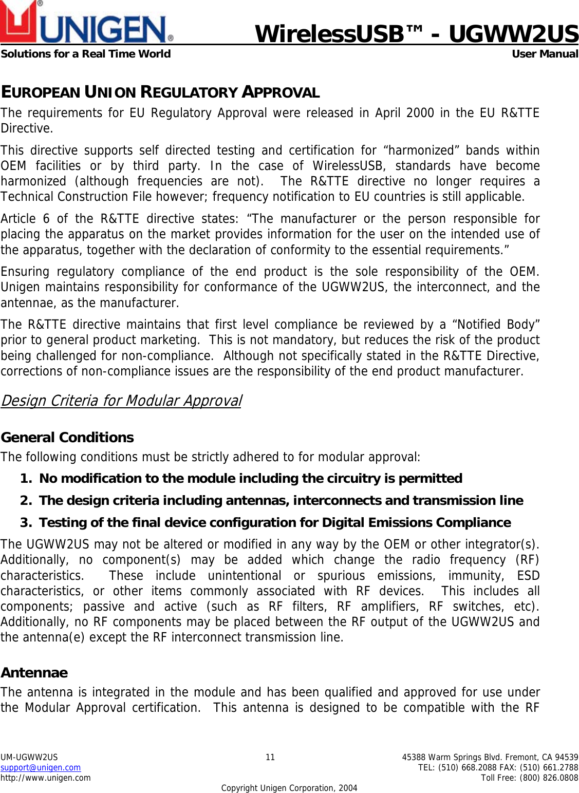    WirelessUSB™ - UGWW2US  Solutions for a Real Time World   User Manual UM-UGWW2US  11  45388 Warm Springs Blvd. Fremont, CA 94539 support@unigen.com    TEL: (510) 668.2088 FAX: (510) 661.2788 http://www.unigen.com    Toll Free: (800) 826.0808 Copyright Unigen Corporation, 2004 EUROPEAN UNION REGULATORY APPROVAL The requirements for EU Regulatory Approval were released in April 2000 in the EU R&amp;TTE Directive. This directive supports self directed testing and certification for “harmonized” bands within OEM facilities or by third party. In the case of WirelessUSB, standards have become harmonized (although frequencies are not).  The R&amp;TTE directive no longer requires a Technical Construction File however; frequency notification to EU countries is still applicable. Article 6 of the R&amp;TTE directive states: “The manufacturer or the person responsible for placing the apparatus on the market provides information for the user on the intended use of the apparatus, together with the declaration of conformity to the essential requirements.” Ensuring regulatory compliance of the end product is the sole responsibility of the OEM.  Unigen maintains responsibility for conformance of the UGWW2US, the interconnect, and the antennae, as the manufacturer.  The R&amp;TTE directive maintains that first level compliance be reviewed by a “Notified Body” prior to general product marketing.  This is not mandatory, but reduces the risk of the product being challenged for non-compliance.  Although not specifically stated in the R&amp;TTE Directive, corrections of non-compliance issues are the responsibility of the end product manufacturer. Design Criteria for Modular Approval General Conditions The following conditions must be strictly adhered to for modular approval: 1. No modification to the module including the circuitry is permitted 2. The design criteria including antennas, interconnects and transmission line  3. Testing of the final device configuration for Digital Emissions Compliance The UGWW2US may not be altered or modified in any way by the OEM or other integrator(s).  Additionally, no component(s) may be added which change the radio frequency (RF) characteristics.  These include unintentional or spurious emissions, immunity, ESD characteristics, or other items commonly associated with RF devices.  This includes all components; passive and active (such as RF filters, RF amplifiers, RF switches, etc).  Additionally, no RF components may be placed between the RF output of the UGWW2US and the antenna(e) except the RF interconnect transmission line. Antennae The antenna is integrated in the module and has been qualified and approved for use under the Modular Approval certification.  This antenna is designed to be compatible with the RF 