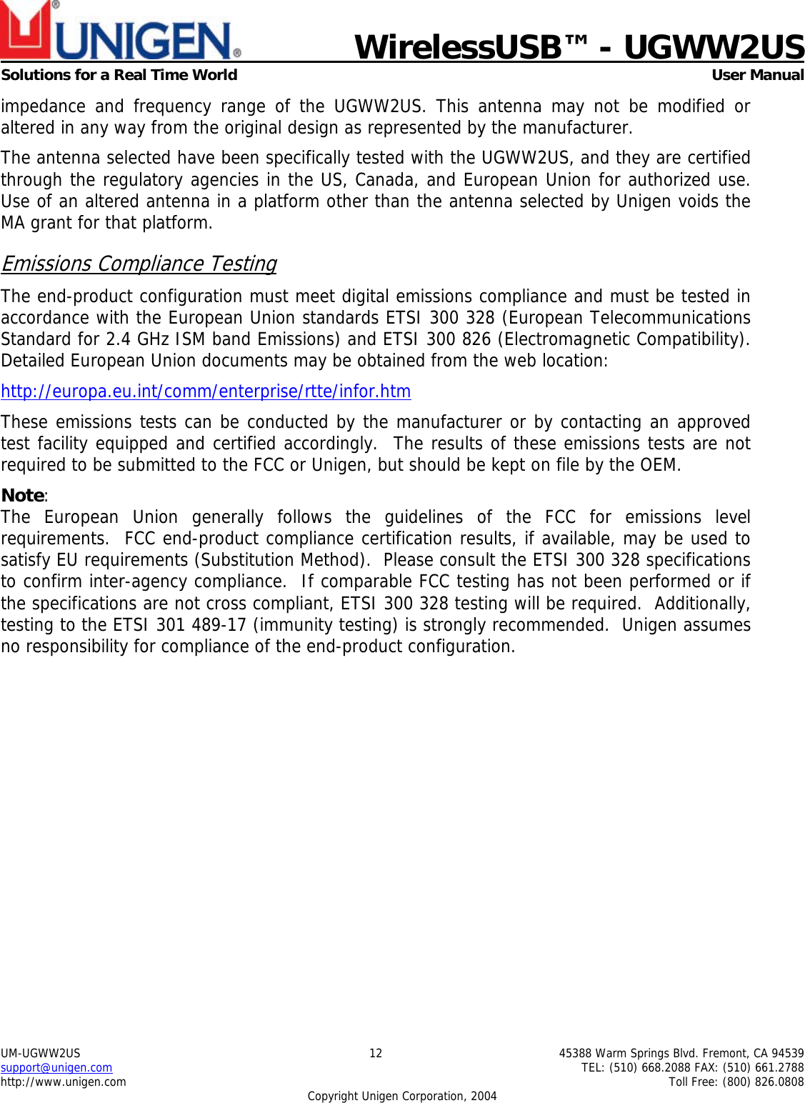    WirelessUSB™ - UGWW2US  Solutions for a Real Time World   User Manual UM-UGWW2US  12  45388 Warm Springs Blvd. Fremont, CA 94539 support@unigen.com    TEL: (510) 668.2088 FAX: (510) 661.2788 http://www.unigen.com    Toll Free: (800) 826.0808 Copyright Unigen Corporation, 2004 impedance and frequency range of the UGWW2US. This antenna may not be modified or altered in any way from the original design as represented by the manufacturer.   The antenna selected have been specifically tested with the UGWW2US, and they are certified through the regulatory agencies in the US, Canada, and European Union for authorized use. Use of an altered antenna in a platform other than the antenna selected by Unigen voids the MA grant for that platform. Emissions Compliance Testing The end-product configuration must meet digital emissions compliance and must be tested in accordance with the European Union standards ETSI 300 328 (European Telecommunications Standard for 2.4 GHz ISM band Emissions) and ETSI 300 826 (Electromagnetic Compatibility). Detailed European Union documents may be obtained from the web location: http://europa.eu.int/comm/enterprise/rtte/infor.htm These emissions tests can be conducted by the manufacturer or by contacting an approved test facility equipped and certified accordingly.  The results of these emissions tests are not required to be submitted to the FCC or Unigen, but should be kept on file by the OEM. Note:  The European Union generally follows the guidelines of the FCC for emissions level requirements.  FCC end-product compliance certification results, if available, may be used to satisfy EU requirements (Substitution Method).  Please consult the ETSI 300 328 specifications to confirm inter-agency compliance.  If comparable FCC testing has not been performed or if the specifications are not cross compliant, ETSI 300 328 testing will be required.  Additionally, testing to the ETSI 301 489-17 (immunity testing) is strongly recommended.  Unigen assumes no responsibility for compliance of the end-product configuration. 