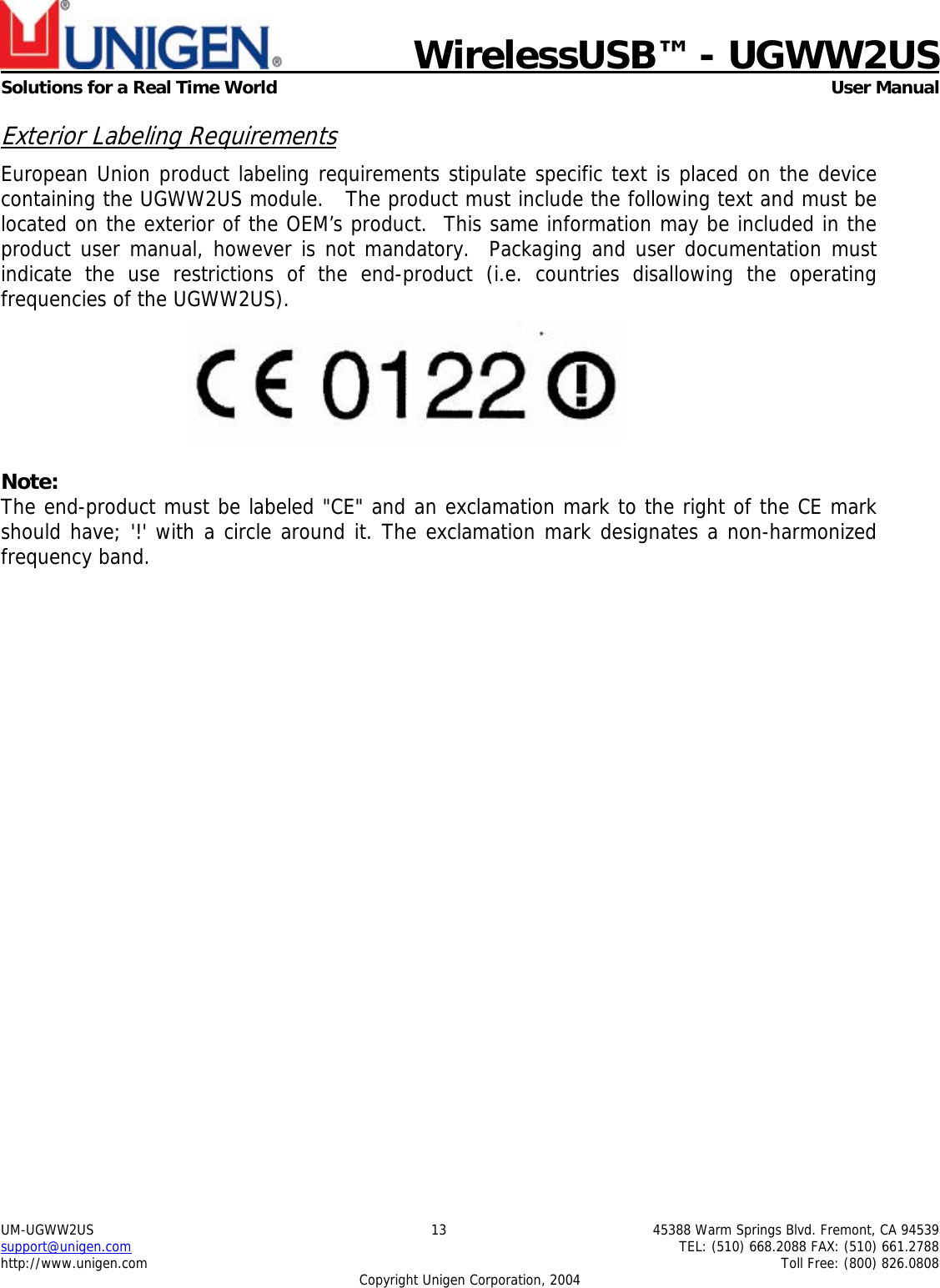    WirelessUSB™ - UGWW2US  Solutions for a Real Time World   User Manual UM-UGWW2US  13  45388 Warm Springs Blvd. Fremont, CA 94539 support@unigen.com    TEL: (510) 668.2088 FAX: (510) 661.2788 http://www.unigen.com    Toll Free: (800) 826.0808 Copyright Unigen Corporation, 2004 Exterior Labeling Requirements European Union product labeling requirements stipulate specific text is placed on the device containing the UGWW2US module.   The product must include the following text and must be located on the exterior of the OEM’s product.  This same information may be included in the product user manual, however is not mandatory.  Packaging and user documentation must indicate the use restrictions of the end-product (i.e. countries disallowing the operating frequencies of the UGWW2US).   Note: The end-product must be labeled &quot;CE&quot; and an exclamation mark to the right of the CE mark should have; &apos;!&apos; with a circle around it. The exclamation mark designates a non-harmonized frequency band.   
