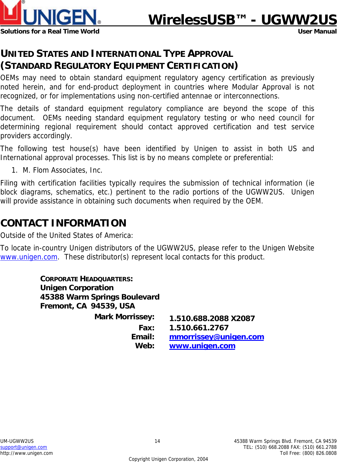    WirelessUSB™ - UGWW2US  Solutions for a Real Time World   User Manual UM-UGWW2US  14  45388 Warm Springs Blvd. Fremont, CA 94539 support@unigen.com    TEL: (510) 668.2088 FAX: (510) 661.2788 http://www.unigen.com    Toll Free: (800) 826.0808 Copyright Unigen Corporation, 2004 UNITED STATES AND INTERNATIONAL TYPE APPROVAL  (STANDARD REGULATORY EQUIPMENT CERTIFICATION) OEMs may need to obtain standard equipment regulatory agency certification as previously noted herein, and for end-product deployment in countries where Modular Approval is not recognized, or for implementations using non-certified antennae or interconnections. The details of standard equipment regulatory compliance are beyond the scope of this document.  OEMs needing standard equipment regulatory testing or who need council for determining regional requirement should contact approved certification and test service providers accordingly. The following test house(s) have been identified by Unigen to assist in both US and International approval processes. This list is by no means complete or preferential: 1. M. Flom Associates, Inc.  Filing with certification facilities typically requires the submission of technical information (ie block diagrams, schematics, etc.) pertinent to the radio portions of the UGWW2US.  Unigen will provide assistance in obtaining such documents when required by the OEM. CONTACT INFORMATION Outside of the United States of America: To locate in-country Unigen distributors of the UGWW2US, please refer to the Unigen Website www.unigen.com.  These distributor(s) represent local contacts for this product.  CORPORATE HEADQUARTERS: Unigen Corporation 45388 Warm Springs Boulevard Fremont, CA  94539, USA  Mark Morrissey:  1.510.688.2088 X2087 Fax: 1.510.661.2767 Email:  mmorrissey@unigen.com Web:  www.unigen.com  