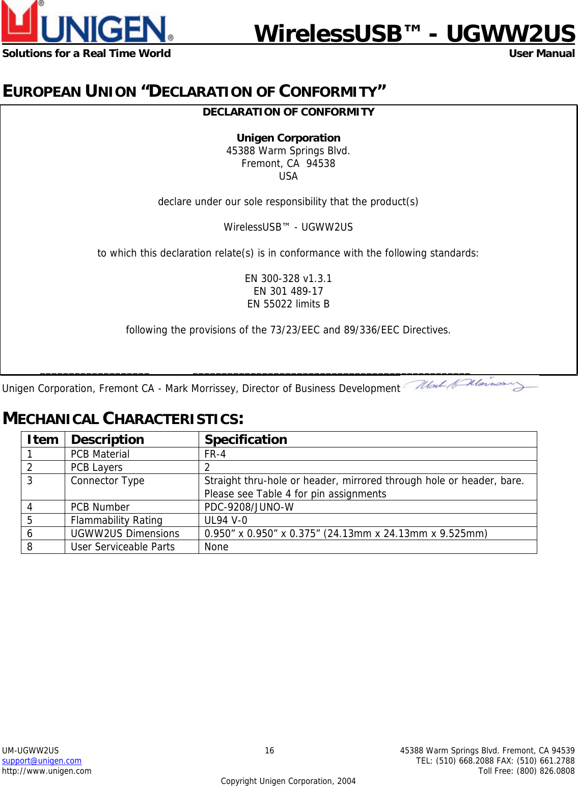    WirelessUSB™ - UGWW2US  Solutions for a Real Time World   User Manual UM-UGWW2US  16  45388 Warm Springs Blvd. Fremont, CA 94539 support@unigen.com    TEL: (510) 668.2088 FAX: (510) 661.2788 http://www.unigen.com    Toll Free: (800) 826.0808 Copyright Unigen Corporation, 2004 EUROPEAN UNION “DECLARATION OF CONFORMITY” DECLARATION OF CONFORMITY  Unigen Corporation  45388 Warm Springs Blvd. Fremont, CA  94538 USA  declare under our sole responsibility that the product(s)  WirelessUSB™ - UGWW2US  to which this declaration relate(s) is in conformance with the following standards:  EN 300-328 v1.3.1 EN 301 489-17 EN 55022 limits B  following the provisions of the 73/23/EEC and 89/336/EEC Directives.    ___________________  ________________________________________________ Unigen Corporation, Fremont CA  - Mark Morrissey, Director of Business Development  MECHANICAL CHARACTERISTICS: Item Description  Specification 1 PCB Material  FR-4 2 PCB Layers  2 3  Connector Type  Straight thru-hole or header, mirrored through hole or header, bare. Please see Table 4 for pin assignments 4 PCB Number  PDC-9208/JUNO-W 5 Flammability Rating UL94 V-0 6  UGWW2US Dimensions  0.950” x 0.950” x 0.375” (24.13mm x 24.13mm x 9.525mm) 8  User Serviceable Parts  None  