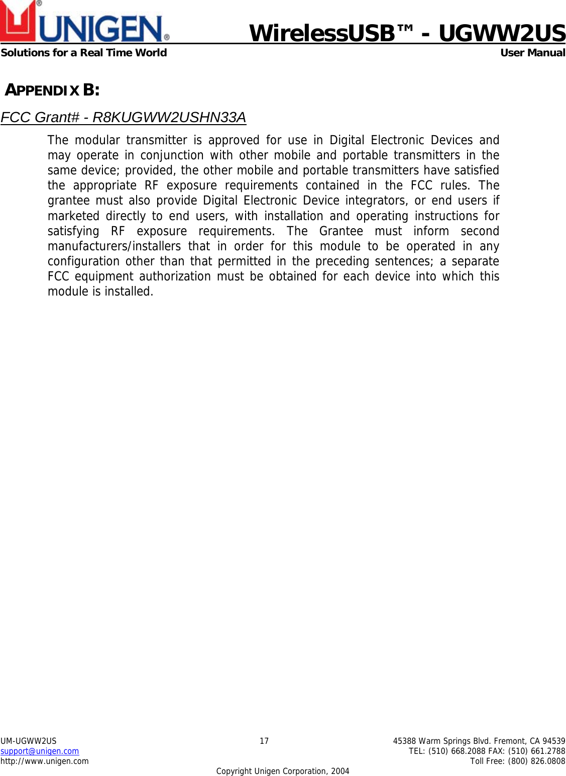    WirelessUSB™ - UGWW2US  Solutions for a Real Time World   User Manual UM-UGWW2US  17  45388 Warm Springs Blvd. Fremont, CA 94539 support@unigen.com    TEL: (510) 668.2088 FAX: (510) 661.2788 http://www.unigen.com    Toll Free: (800) 826.0808 Copyright Unigen Corporation, 2004  APPENDIX B: FCC Grant# - R8KUGWW2USHN33A The modular transmitter is approved for use in Digital Electronic Devices and may operate in conjunction with other mobile and portable transmitters in the same device; provided, the other mobile and portable transmitters have satisfied the appropriate RF exposure requirements contained in the FCC rules. The grantee must also provide Digital Electronic Device integrators, or end users if marketed directly to end users, with installation and operating instructions for satisfying RF exposure requirements. The Grantee must inform second manufacturers/installers that in order for this module to be operated in any configuration other than that permitted in the preceding sentences; a separate FCC equipment authorization must be obtained for each device into which this module is installed.   