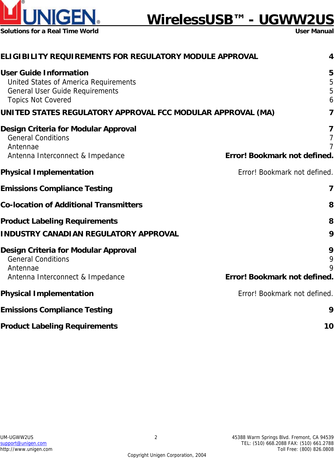    WirelessUSB™ - UGWW2US  Solutions for a Real Time World   User Manual UM-UGWW2US  2  45388 Warm Springs Blvd. Fremont, CA 94539 support@unigen.com    TEL: (510) 668.2088 FAX: (510) 661.2788 http://www.unigen.com    Toll Free: (800) 826.0808 Copyright Unigen Corporation, 2004  ELIGIBILITY REQUIREMENTS FOR REGULATORY MODULE APPROVAL  4 User Guide Information  5 United States of America Requirements  5 General User Guide Requirements  5 Topics Not Covered  6 UNITED STATES REGULATORY APPROVAL FCC MODULAR APPROVAL (MA)  7 Design Criteria for Modular Approval  7 General Conditions  7 Antennae  7 Antenna Interconnect &amp; Impedance  Error! Bookmark not defined. Physical Implementation  Error! Bookmark not defined. Emissions Compliance Testing  7 Co-location of Additional Transmitters  8 Product Labeling Requirements  8 INDUSTRY CANADIAN REGULATORY APPROVAL  9 Design Criteria for Modular Approval  9 General Conditions  9 Antennae  9 Antenna Interconnect &amp; Impedance  Error! Bookmark not defined. Physical Implementation  Error! Bookmark not defined. Emissions Compliance Testing  9 Product Labeling Requirements  10 