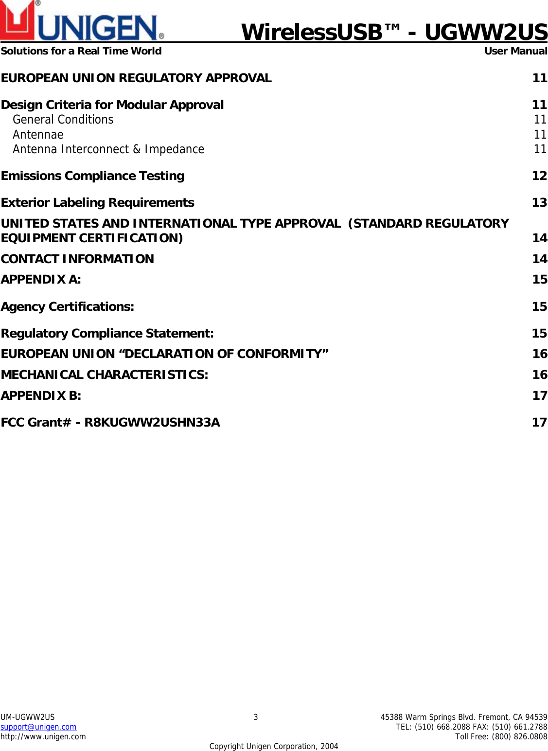    WirelessUSB™ - UGWW2US  Solutions for a Real Time World   User Manual UM-UGWW2US  3  45388 Warm Springs Blvd. Fremont, CA 94539 support@unigen.com    TEL: (510) 668.2088 FAX: (510) 661.2788 http://www.unigen.com    Toll Free: (800) 826.0808 Copyright Unigen Corporation, 2004 EUROPEAN UNION REGULATORY APPROVAL  11 Design Criteria for Modular Approval  11 General Conditions  11 Antennae  11 Antenna Interconnect &amp; Impedance  11 Emissions Compliance Testing  12 Exterior Labeling Requirements  13 UNITED STATES AND INTERNATIONAL TYPE APPROVAL  (STANDARD REGULATORY EQUIPMENT CERTIFICATION)  14 CONTACT INFORMATION  14 APPENDIX A:  15 Agency Certifications:  15 Regulatory Compliance Statement:  15 EUROPEAN UNION “DECLARATION OF CONFORMITY”  16 MECHANICAL CHARACTERISTICS:  16 APPENDIX B:  17 FCC Grant# - R8KUGWW2USHN33A  17         