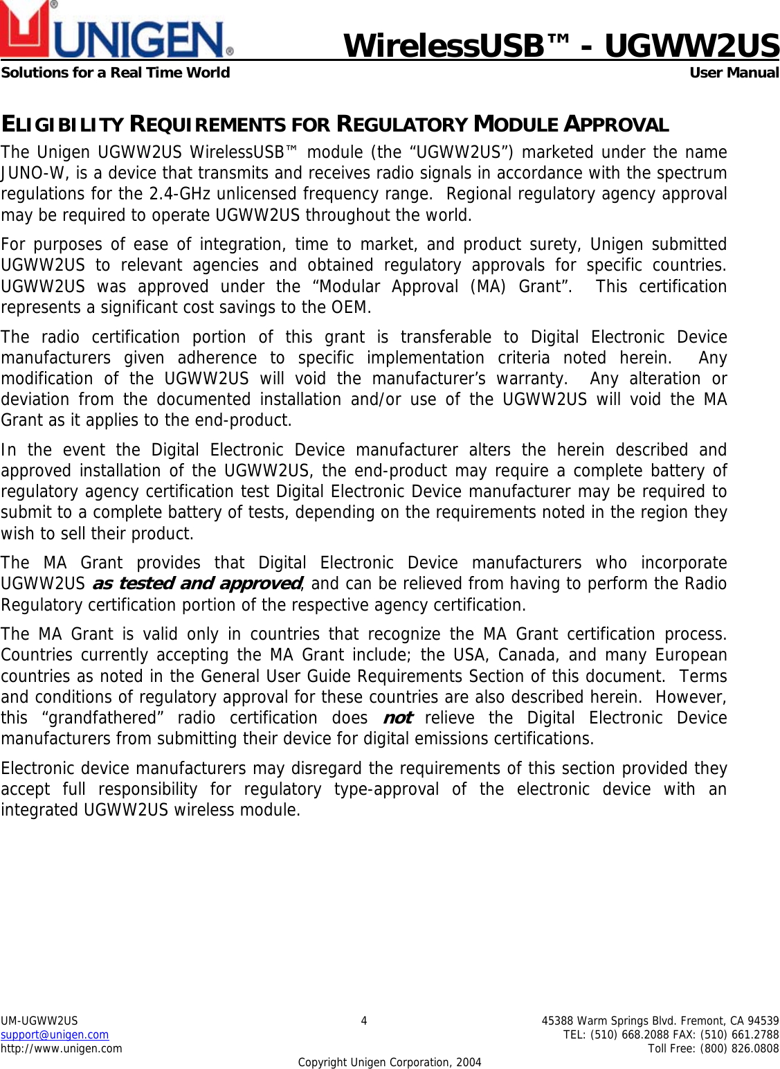    WirelessUSB™ - UGWW2US  Solutions for a Real Time World   User Manual UM-UGWW2US  4  45388 Warm Springs Blvd. Fremont, CA 94539 support@unigen.com    TEL: (510) 668.2088 FAX: (510) 661.2788 http://www.unigen.com    Toll Free: (800) 826.0808 Copyright Unigen Corporation, 2004 ELIGIBILITY REQUIREMENTS FOR REGULATORY MODULE APPROVAL The Unigen UGWW2US WirelessUSB™ module (the “UGWW2US”) marketed under the name JUNO-W, is a device that transmits and receives radio signals in accordance with the spectrum regulations for the 2.4-GHz unlicensed frequency range.  Regional regulatory agency approval may be required to operate UGWW2US throughout the world. For purposes of ease of integration, time to market, and product surety, Unigen submitted UGWW2US to relevant agencies and obtained regulatory approvals for specific countries.  UGWW2US was approved under the “Modular Approval (MA) Grant”.  This certification represents a significant cost savings to the OEM.   The radio certification portion of this grant is transferable to Digital Electronic Device manufacturers given adherence to specific implementation criteria noted herein.  Any modification of the UGWW2US will void the manufacturer’s warranty.  Any alteration or deviation from the documented installation and/or use of the UGWW2US will void the MA Grant as it applies to the end-product. In the event the Digital Electronic Device manufacturer alters the herein described and approved installation of the UGWW2US, the end-product may require a complete battery of regulatory agency certification test Digital Electronic Device manufacturer may be required to submit to a complete battery of tests, depending on the requirements noted in the region they wish to sell their product. The MA Grant provides that Digital Electronic Device manufacturers who incorporate UGWW2US as tested and approved, and can be relieved from having to perform the Radio Regulatory certification portion of the respective agency certification.   The MA Grant is valid only in countries that recognize the MA Grant certification process.  Countries currently accepting the MA Grant include; the USA, Canada, and many European countries as noted in the General User Guide Requirements Section of this document.  Terms and conditions of regulatory approval for these countries are also described herein.  However, this “grandfathered” radio certification does not relieve the Digital Electronic Device manufacturers from submitting their device for digital emissions certifications. Electronic device manufacturers may disregard the requirements of this section provided they accept full responsibility for regulatory type-approval of the electronic device with an integrated UGWW2US wireless module. 