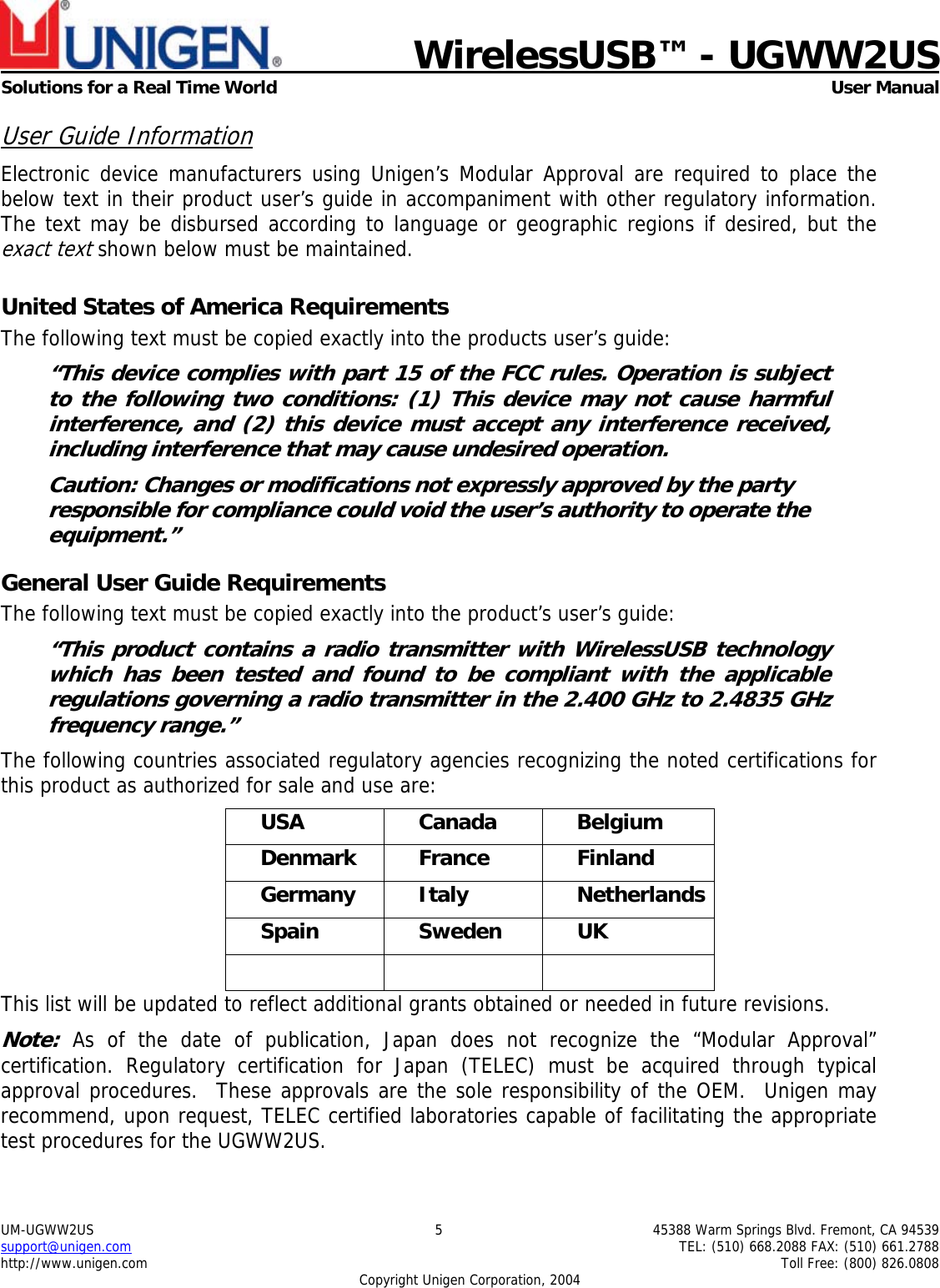    WirelessUSB™ - UGWW2US  Solutions for a Real Time World   User Manual UM-UGWW2US  5  45388 Warm Springs Blvd. Fremont, CA 94539 support@unigen.com    TEL: (510) 668.2088 FAX: (510) 661.2788 http://www.unigen.com    Toll Free: (800) 826.0808 Copyright Unigen Corporation, 2004 User Guide Information Electronic device manufacturers using Unigen’s Modular Approval are required to place the below text in their product user’s guide in accompaniment with other regulatory information. The text may be disbursed according to language or geographic regions if desired, but the exact text shown below must be maintained.  United States of America Requirements The following text must be copied exactly into the products user’s guide: “This device complies with part 15 of the FCC rules. Operation is subject to the following two conditions: (1) This device may not cause harmful interference, and (2) this device must accept any interference received, including interference that may cause undesired operation. Caution: Changes or modifications not expressly approved by the party responsible for compliance could void the user’s authority to operate the equipment.” General User Guide Requirements The following text must be copied exactly into the product’s user’s guide: “This product contains a radio transmitter with WirelessUSB technology which has been tested and found to be compliant with the applicable regulations governing a radio transmitter in the 2.400 GHz to 2.4835 GHz frequency range.” The following countries associated regulatory agencies recognizing the noted certifications for this product as authorized for sale and use are: USA Canada Belgium Denmark France  Finland Germany Italy  Netherlands Spain Sweden UK    This list will be updated to reflect additional grants obtained or needed in future revisions. Note: As of the date of publication, Japan does not recognize the “Modular Approval” certification. Regulatory certification for Japan (TELEC) must be acquired through typical approval procedures.  These approvals are the sole responsibility of the OEM.  Unigen may recommend, upon request, TELEC certified laboratories capable of facilitating the appropriate test procedures for the UGWW2US. 