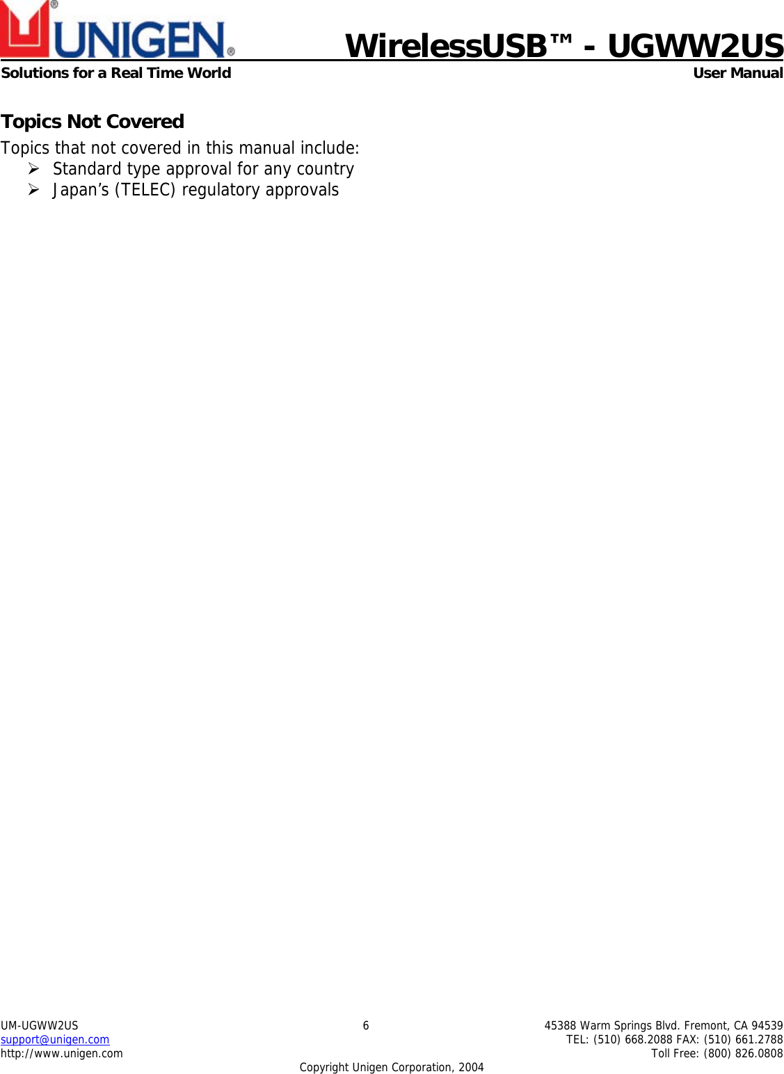    WirelessUSB™ - UGWW2US  Solutions for a Real Time World   User Manual UM-UGWW2US  6  45388 Warm Springs Blvd. Fremont, CA 94539 support@unigen.com    TEL: (510) 668.2088 FAX: (510) 661.2788 http://www.unigen.com    Toll Free: (800) 826.0808 Copyright Unigen Corporation, 2004 Topics Not Covered Topics that not covered in this manual include: ¾ Standard type approval for any country ¾ Japan’s (TELEC) regulatory approvals 