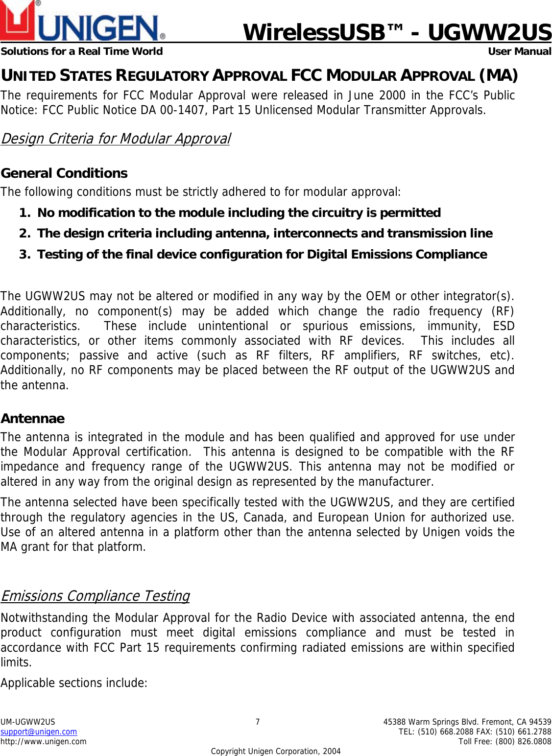    WirelessUSB™ - UGWW2US  Solutions for a Real Time World   User Manual UM-UGWW2US  7  45388 Warm Springs Blvd. Fremont, CA 94539 support@unigen.com    TEL: (510) 668.2088 FAX: (510) 661.2788 http://www.unigen.com    Toll Free: (800) 826.0808 Copyright Unigen Corporation, 2004 UNITED STATES REGULATORY APPROVAL FCC MODULAR APPROVAL (MA) The requirements for FCC Modular Approval were released in June 2000 in the FCC’s Public Notice: FCC Public Notice DA 00-1407, Part 15 Unlicensed Modular Transmitter Approvals. Design Criteria for Modular Approval General Conditions The following conditions must be strictly adhered to for modular approval: 1. No modification to the module including the circuitry is permitted 2. The design criteria including antenna, interconnects and transmission line  3. Testing of the final device configuration for Digital Emissions Compliance  The UGWW2US may not be altered or modified in any way by the OEM or other integrator(s).  Additionally, no component(s) may be added which change the radio frequency (RF) characteristics.  These include unintentional or spurious emissions, immunity, ESD characteristics, or other items commonly associated with RF devices.  This includes all components; passive and active (such as RF filters, RF amplifiers, RF switches, etc).  Additionally, no RF components may be placed between the RF output of the UGWW2US and the antenna. Antennae The antenna is integrated in the module and has been qualified and approved for use under the Modular Approval certification.  This antenna is designed to be compatible with the RF impedance and frequency range of the UGWW2US. This antenna may not be modified or altered in any way from the original design as represented by the manufacturer.   The antenna selected have been specifically tested with the UGWW2US, and they are certified through the regulatory agencies in the US, Canada, and European Union for authorized use. Use of an altered antenna in a platform other than the antenna selected by Unigen voids the MA grant for that platform.  Emissions Compliance Testing Notwithstanding the Modular Approval for the Radio Device with associated antenna, the end product configuration must meet digital emissions compliance and must be tested in accordance with FCC Part 15 requirements confirming radiated emissions are within specified limits.  Applicable sections include: 