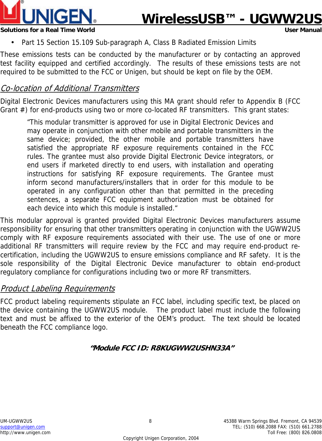    WirelessUSB™ - UGWW2US  Solutions for a Real Time World   User Manual UM-UGWW2US  8  45388 Warm Springs Blvd. Fremont, CA 94539 support@unigen.com    TEL: (510) 668.2088 FAX: (510) 661.2788 http://www.unigen.com    Toll Free: (800) 826.0808 Copyright Unigen Corporation, 2004 • Part 15 Section 15.109 Sub-paragraph A, Class B Radiated Emission Limits  These emissions tests can be conducted by the manufacturer or by contacting an approved test facility equipped and certified accordingly.  The results of these emissions tests are not required to be submitted to the FCC or Unigen, but should be kept on file by the OEM. Co-location of Additional Transmitters Digital Electronic Devices manufacturers using this MA grant should refer to Appendix B (FCC Grant #) for end-products using two or more co-located RF transmitters.  This grant states: “This modular transmitter is approved for use in Digital Electronic Devices and may operate in conjunction with other mobile and portable transmitters in the same device; provided, the other mobile and portable transmitters have satisfied the appropriate RF exposure requirements contained in the FCC rules. The grantee must also provide Digital Electronic Device integrators, or end users if marketed directly to end users, with installation and operating instructions for satisfying RF exposure requirements. The Grantee must inform second manufacturers/installers that in order for this module to be operated in any configuration other than that permitted in the preceding sentences, a separate FCC equipment authorization must be obtained for each device into which this module is installed.“ This modular approval is granted provided Digital Electronic Devices manufacturers assume responsibility for ensuring that other transmitters operating in conjunction with the UGWW2US comply with RF exposure requirements associated with their use. The use of one or more additional RF transmitters will require review by the FCC and may require end-product re-certification, including the UGWW2US to ensure emissions compliance and RF safety.  It is the sole responsibility of the Digital Electronic Device manufacturer to obtain end-product regulatory compliance for configurations including two or more RF transmitters. Product Labeling Requirements FCC product labeling requirements stipulate an FCC label, including specific text, be placed on the device containing the UGWW2US module.   The product label must include the following text and must be affixed to the exterior of the OEM’s product.  The text should be located beneath the FCC compliance logo.    “Module FCC ID: R8KUGWW2USHN33A”  