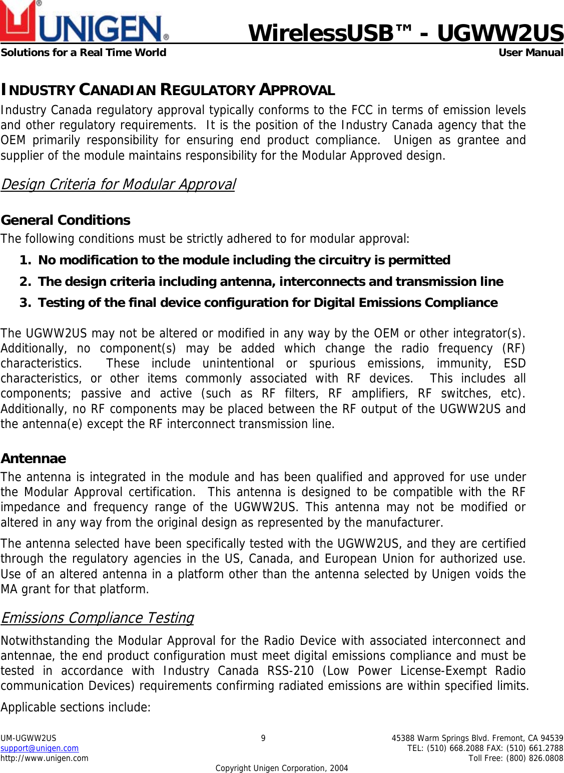    WirelessUSB™ - UGWW2US  Solutions for a Real Time World   User Manual UM-UGWW2US  9  45388 Warm Springs Blvd. Fremont, CA 94539 support@unigen.com    TEL: (510) 668.2088 FAX: (510) 661.2788 http://www.unigen.com    Toll Free: (800) 826.0808 Copyright Unigen Corporation, 2004 INDUSTRY CANADIAN REGULATORY APPROVAL Industry Canada regulatory approval typically conforms to the FCC in terms of emission levels and other regulatory requirements.  It is the position of the Industry Canada agency that the OEM primarily responsibility for ensuring end product compliance.  Unigen as grantee and supplier of the module maintains responsibility for the Modular Approved design. Design Criteria for Modular Approval General Conditions The following conditions must be strictly adhered to for modular approval: 1. No modification to the module including the circuitry is permitted 2. The design criteria including antenna, interconnects and transmission line  3. Testing of the final device configuration for Digital Emissions Compliance  The UGWW2US may not be altered or modified in any way by the OEM or other integrator(s).  Additionally, no component(s) may be added which change the radio frequency (RF) characteristics.  These include unintentional or spurious emissions, immunity, ESD characteristics, or other items commonly associated with RF devices.  This includes all components; passive and active (such as RF filters, RF amplifiers, RF switches, etc).  Additionally, no RF components may be placed between the RF output of the UGWW2US and the antenna(e) except the RF interconnect transmission line. Antennae The antenna is integrated in the module and has been qualified and approved for use under the Modular Approval certification.  This antenna is designed to be compatible with the RF impedance and frequency range of the UGWW2US. This antenna may not be modified or altered in any way from the original design as represented by the manufacturer.   The antenna selected have been specifically tested with the UGWW2US, and they are certified through the regulatory agencies in the US, Canada, and European Union for authorized use. Use of an altered antenna in a platform other than the antenna selected by Unigen voids the MA grant for that platform. Emissions Compliance Testing Notwithstanding the Modular Approval for the Radio Device with associated interconnect and antennae, the end product configuration must meet digital emissions compliance and must be tested in accordance with Industry Canada RSS-210 (Low Power License-Exempt Radio communication Devices) requirements confirming radiated emissions are within specified limits.  Applicable sections include: 