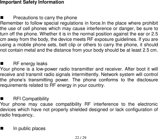  22 / 29  Important Safety Information   Precautions to carry the phone Remember to follow special regulations in force.In the place where prohibit the use of cell phones which may cause interference or danger, be sure to turn off the phone. Whether it is in the normal position against the ear or 2.5 cm away from the body, the device meets RF exposure guidelines. If you are using a mobile phone sets, belt clip or others to carry the phone, it should not contain metal and the distance from your body should be at least 2.5 cm.   RF energy leaks   Your phone is a low-power radio transmitter and receiver. After boot it will receive and transmit radio signals intermittently. Network system will control the  phone’s  transmitting  power.  The  phone  conforms  to  the  disclosure requirements related to RF energy in your country.   RFI Compatibility   Your  phone  may  cause  compatibility  RF  interference  to  the  electronic devices which have not properly shielded designed or lack configuration of radio frequency..   In public places   