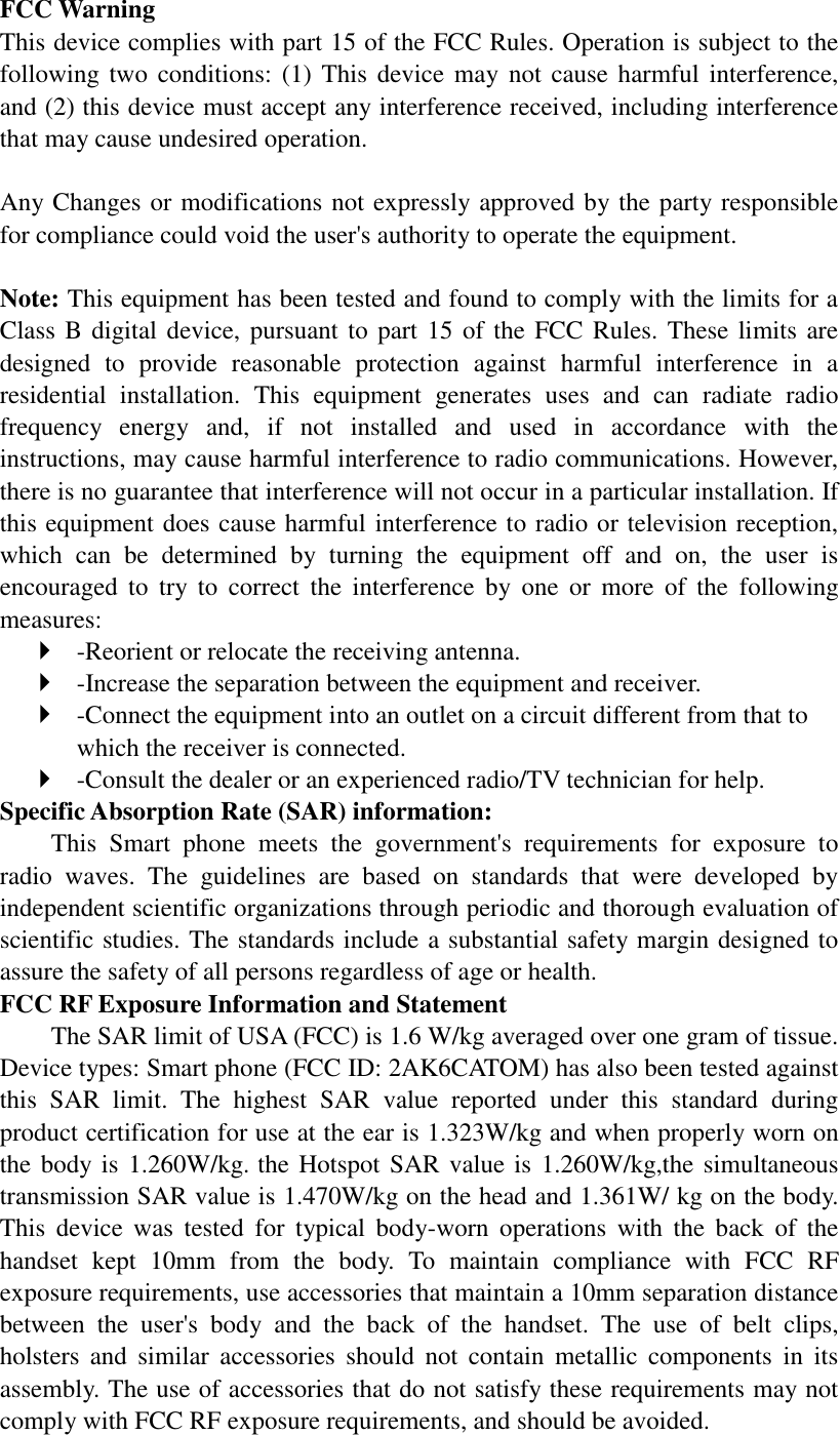 FCC Warning This device complies with part 15 of the FCC Rules. Operation is subject to the following two  conditions:  (1) This device may not cause harmful interference, and (2) this device must accept any interference received, including interference that may cause undesired operation.  Any Changes or modifications not expressly approved by the party responsible for compliance could void the user&apos;s authority to operate the equipment.    Note: This equipment has been tested and found to comply with the limits for a Class B digital device, pursuant to part 15 of the FCC Rules. These limits are designed  to  provide  reasonable  protection  against  harmful  interference  in  a residential  installation.  This  equipment  generates  uses  and  can  radiate  radio frequency  energy  and,  if  not  installed  and  used  in  accordance  with  the instructions, may cause harmful interference to radio communications. However, there is no guarantee that interference will not occur in a particular installation. If this equipment does cause harmful interference to radio or television reception, which  can  be  determined  by  turning  the  equipment  off  and  on,  the  user  is encouraged  to  try  to  correct  the  interference  by  one  or  more  of  the  following measures:    -Reorient or relocate the receiving antenna.    -Increase the separation between the equipment and receiver.    -Connect the equipment into an outlet on a circuit different from that to which the receiver is connected.    -Consult the dealer or an experienced radio/TV technician for help.   Specific Absorption Rate (SAR) information:   This  Smart  phone  meets  the  government&apos;s  requirements  for  exposure  to radio  waves.  The  guidelines  are  based  on  standards  that  were  developed  by independent scientific organizations through periodic and thorough evaluation of scientific studies. The standards include a substantial safety margin designed to assure the safety of all persons regardless of age or health.   FCC RF Exposure Information and Statement The SAR limit of USA (FCC) is 1.6 W/kg averaged over one gram of tissue. Device types: Smart phone (FCC ID: 2AK6CATOM) has also been tested against this  SAR  limit.  The  highest  SAR  value  reported  under  this  standard  during product certification for use at the ear is 1.323W/kg and when properly worn on the body is 1.260W/kg. the Hotspot SAR value is 1.260W/kg,the simultaneous transmission SAR value is 1.470W/kg on the head and 1.361W/ kg on the body. This  device  was  tested  for  typical  body-worn  operations  with  the  back  of  the handset  kept  10mm  from  the  body.  To  maintain  compliance  with  FCC  RF exposure requirements, use accessories that maintain a 10mm separation distance between  the  user&apos;s  body  and  the  back  of  the  handset.  The  use  of  belt  clips, holsters  and  similar  accessories  should  not  contain  metallic  components  in  its assembly. The use of accessories that do not satisfy these requirements may not comply with FCC RF exposure requirements, and should be avoided.    