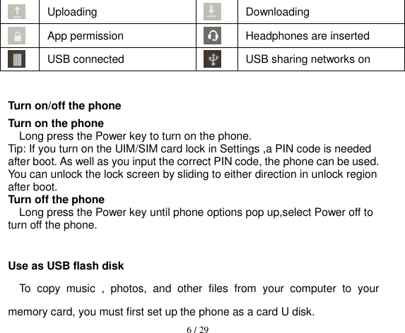  6 / 29   Uploading  Downloading  App permission  Headphones are inserted  USB connected  USB sharing networks on  Turn on/off the phone Turn on the phone Long press the Power key to turn on the phone. Tip: If you turn on the UIM/SIM card lock in Settings ,a PIN code is needed after boot. As well as you input the correct PIN code, the phone can be used. You can unlock the lock screen by sliding to either direction in unlock region after boot. Turn off the phone Long press the Power key until phone options pop up,select Power off to turn off the phone.  Use as USB flash disk To  copy  music  ,  photos,  and  other  files  from  your  computer  to  your memory card, you must first set up the phone as a card U disk. 