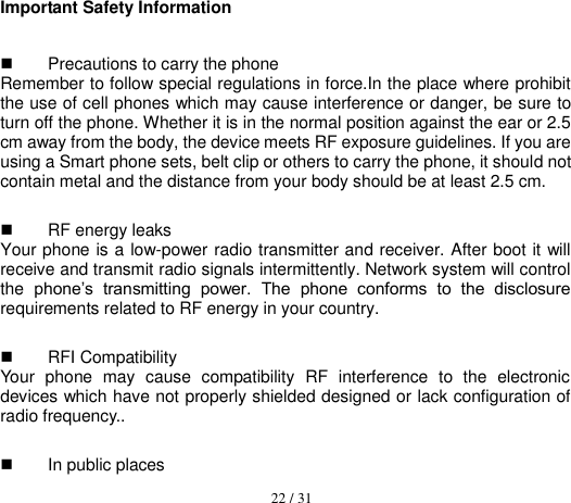  22 / 31  Important Safety Information   Precautions to carry the phone Remember to follow special regulations in force.In the place where prohibit the use of cell phones which may cause interference or danger, be sure to turn off the phone. Whether it is in the normal position against the ear or 2.5 cm away from the body, the device meets RF exposure guidelines. If you are using a Smart phone sets, belt clip or others to carry the phone, it should not contain metal and the distance from your body should be at least 2.5 cm.   RF energy leaks   Your phone is a low-power radio transmitter and receiver. After boot it will receive and transmit radio signals intermittently. Network system will control the  phone’s  transmitting  power.  The  phone  conforms  to  the  disclosure requirements related to RF energy in your country.   RFI Compatibility   Your  phone  may  cause  compatibility  RF  interference  to  the  electronic devices which have not properly shielded designed or lack configuration of radio frequency..   In public places   