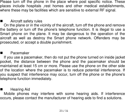  23 / 31  Please turn off  the  phone in the  place  where  post specific  notice. These places  include  hospitals  ,rest  homes  and  other  medical  establishments, where these may be facilities which are sensitive to external RF signal.   Aircraft safety rules   On the plane or in the vicinity of the aircraft, turn off the phone and remove the battery or turn off the phone&apos;s telephone function.  It is illegal to use a Smart  phone  on  the  plane.  It  may  be  dangerous to  the  operation  of  the aircraft  as  well  as  destroy  the  Smart  phone  network.  Offenders  may  be prosecuted, or accept a double punishment.   Pacemaker   If you use a pacemaker, then do not put the phone turned on inside jacket pocket,  the  distance  between  the  phone  and  the  pacemaker  should  be maintained at least 15 cm or more. Please use the phone on the other side of the location where the pacemaker is to reduce potential interference. If you suspect that interference may occur, turn off the phone or the phone&apos;s telephone function immediately.   Hearing Aid Mobile  phones  may  interfere  with  some  hearing  aids.  If  interference occurs, please contact the manufacturer of hearing aids to find a solutions. 