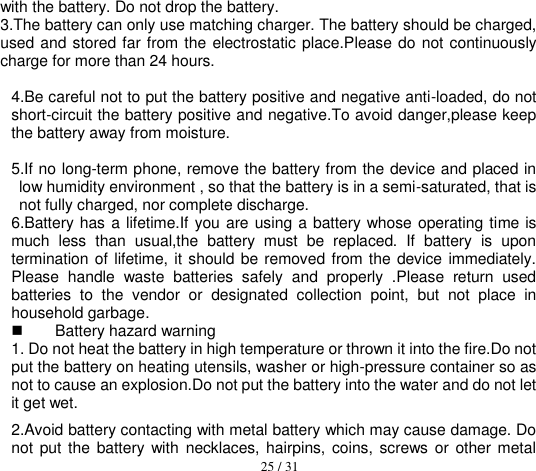  25 / 31  with the battery. Do not drop the battery. 3.The battery can only use matching charger. The battery should be charged, used and stored far from the electrostatic place.Please do not continuously charge for more than 24 hours.    4.Be careful not to put the battery positive and negative anti-loaded, do not short-circuit the battery positive and negative.To avoid danger,please keep the battery away from moisture.  5.If no long-term phone, remove the battery from the device and placed in low humidity environment , so that the battery is in a semi-saturated, that is not fully charged, nor complete discharge. 6.Battery has a lifetime.If you are using a battery whose operating time is much  less  than  usual,the  battery  must  be  replaced.  If  battery  is  upon termination  of lifetime, it should be removed from the device immediately. Please  handle  waste  batteries  safely  and  properly  .Please  return  used batteries  to  the  vendor  or  designated  collection  point,  but  not  place  in household garbage.   Battery hazard warning 1. Do not heat the battery in high temperature or thrown it into the fire.Do not put the battery on heating utensils, washer or high-pressure container so as not to cause an explosion.Do not put the battery into the water and do not let it get wet.     2.Avoid battery contacting with metal battery which may cause damage. Do not  put the battery with  necklaces, hairpins, coins, screws or  other metal 