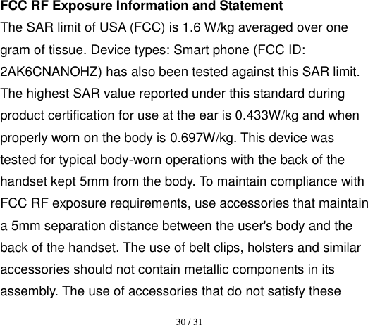 30 / 31  FCC RF Exposure Information and Statement   The SAR limit of USA (FCC) is 1.6 W/kg averaged over one gram of tissue. Device types: Smart phone (FCC ID: 2AK6CNANOHZ) has also been tested against this SAR limit. The highest SAR value reported under this standard during product certification for use at the ear is 0.433W/kg and when properly worn on the body is 0.697W/kg. This device was tested for typical body-worn operations with the back of the handset kept 5mm from the body. To maintain compliance with FCC RF exposure requirements, use accessories that maintain a 5mm separation distance between the user&apos;s body and the back of the handset. The use of belt clips, holsters and similar accessories should not contain metallic components in its assembly. The use of accessories that do not satisfy these 