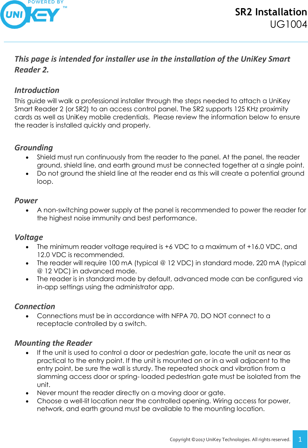 SR2 Installation UG1004   Copyright ©2017 UniKey Technologies. All rights reserved. 1  This page is intended for installer use in the installation of the UniKey Smart Reader 2.  Introduction This guide will walk a professional installer through the steps needed to attach a UniKey Smart Reader 2 (or SR2) to an access control panel. The SR2 supports 125 KHz proximity cards as well as UniKey mobile credentials.  Please review the information below to ensure the reader is installed quickly and properly.   Grounding • Shield must run continuously from the reader to the panel. At the panel, the reader ground, shield line, and earth ground must be connected together at a single point.  • Do not ground the shield line at the reader end as this will create a potential ground loop.  Power • A non-switching power supply at the panel is recommended to power the reader for the highest noise immunity and best performance.  Voltage • The minimum reader voltage required is +6 VDC to a maximum of +16.0 VDC, and 12.0 VDC is recommended. • The reader will require 100 mA (typical @ 12 VDC) in standard mode, 220 mA (typical @ 12 VDC) in advanced mode.  • The reader is in standard mode by default, advanced mode can be configured via in-app settings using the administrator app.  Connection • Connections must be in accordance with NFPA 70. DO NOT connect to a receptacle controlled by a switch.  Mounting the Reader • If the unit is used to control a door or pedestrian gate, locate the unit as near as practical to the entry point. If the unit is mounted on or in a wall adjacent to the entry point, be sure the wall is sturdy. The repeated shock and vibration from a slamming access door or spring- loaded pedestrian gate must be isolated from the unit.  • Never mount the reader directly on a moving door or gate. • Choose a well-lit location near the controlled opening. Wiring access for power, network, and earth ground must be available to the mounting location.  