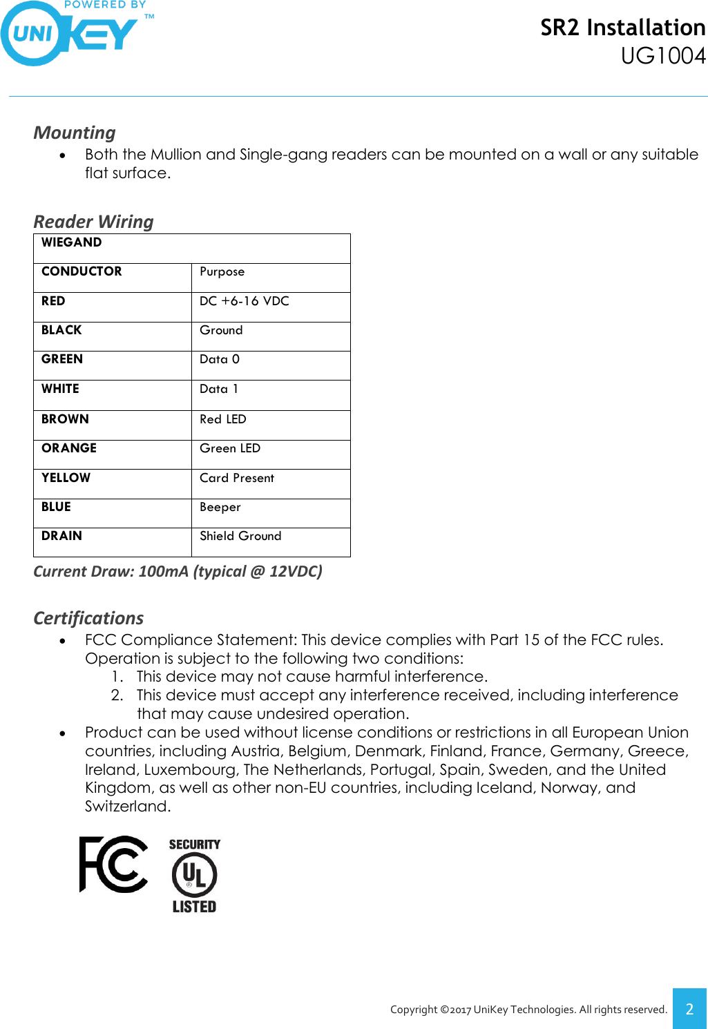 SR2 Installation UG1004   Copyright ©2017 UniKey Technologies. All rights reserved. 2  Mounting • Both the Mullion and Single-gang readers can be mounted on a wall or any suitable flat surface.  Reader Wiring WIEGAND CONDUCTOR Purpose RED DC +6-16 VDC BLACK Ground GREEN Data 0 WHITE Data 1 BROWN Red LED ORANGE Green LED YELLOW Card Present BLUE Beeper DRAIN Shield Ground Current Draw: 100mA (typical @ 12VDC)  Certifications • FCC Compliance Statement: This device complies with Part 15 of the FCC rules. Operation is subject to the following two conditions: 1. This device may not cause harmful interference. 2. This device must accept any interference received, including interference that may cause undesired operation. • Product can be used without license conditions or restrictions in all European Union countries, including Austria, Belgium, Denmark, Finland, France, Germany, Greece, Ireland, Luxembourg, The Netherlands, Portugal, Spain, Sweden, and the United Kingdom, as well as other non-EU countries, including Iceland, Norway, and Switzerland.            