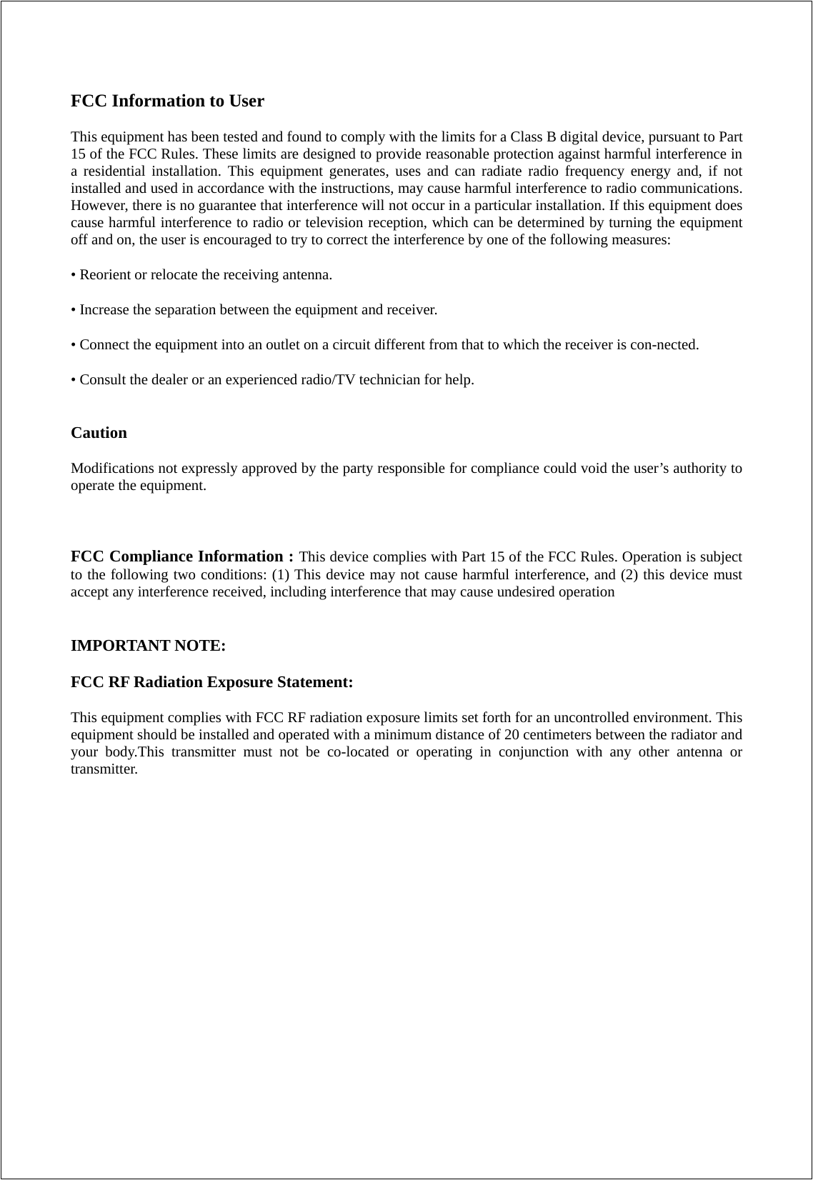 FCC Information to User This equipment has been tested and found to comply with the limits for a Class B digital device, pursuant to Part 15 of the FCC Rules. These limits are designed to provide reasonable protection against harmful interference in a residential installation. This equipment generates, uses and can radiate radio frequency energy and, if not installed and used in accordance with the instructions, may cause harmful interference to radio communications. However, there is no guarantee that interference will not occur in a particular installation. If this equipment does cause harmful interference to radio or television reception, which can be determined by turning the equipment off and on, the user is encouraged to try to correct the interference by one of the following measures: • Reorient or relocate the receiving antenna. • Increase the separation between the equipment and receiver. • Connect the equipment into an outlet on a circuit different from that to which the receiver is con-nected. • Consult the dealer or an experienced radio/TV technician for help.  Caution Modifications not expressly approved by the party responsible for compliance could void the user’s authority to operate the equipment.  FCC Compliance Information : This device complies with Part 15 of the FCC Rules. Operation is subject to the following two conditions: (1) This device may not cause harmful interference, and (2) this device must accept any interference received, including interference that may cause undesired operation   IMPORTANT NOTE: FCC RF Radiation Exposure Statement: This equipment complies with FCC RF radiation exposure limits set forth for an uncontrolled environment. This equipment should be installed and operated with a minimum distance of 20 centimeters between the radiator and your body.This transmitter must not be co-located or operating in conjunction with any other antenna or transmitter.   