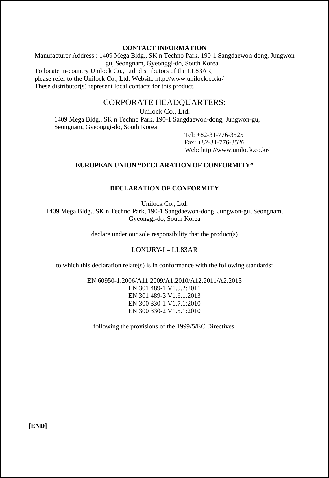  CONTACT INFORMATION Manufacturer Address : 1409 Mega Bldg., SK n Techno Park, 190-1 Sangdaewon-dong, Jungwon-gu, Seongnam, Gyeonggi-do, South Korea To locate in-country Unilock Co., Ltd. distributors of the LL83AR, please refer to the Unilock Co., Ltd. Website http://www.unilock.co.kr/ These distributor(s) represent local contacts for this product.  CORPORATE HEADQUARTERS: Unilock Co., Ltd. 1409 Mega Bldg., SK n Techno Park, 190-1 Sangdaewon-dong, Jungwon-gu, Seongnam, Gyeonggi-do, South Korea  Tel: +82-31-776-3525 Fax: +82-31-776-3526 Web: http://www.unilock.co.kr/  EUROPEAN UNION “DECLARATION OF CONFORMITY”   DECLARATION OF CONFORMITY  Unilock Co., Ltd. 1409 Mega Bldg., SK n Techno Park, 190-1 Sangdaewon-dong, Jungwon-gu, Seongnam, Gyeonggi-do, South Korea  declare under our sole responsibility that the product(s)  LOXURY-I – LL83AR  to which this declaration relate(s) is in conformance with the following standards:  EN 60950-1:2006/A11:2009/A1:2010/A12:2011/A2:2013 EN 301 489-1 V1.9.2:2011 EN 301 489-3 V1.6.1:2013 EN 300 330-1 V1.7.1:2010 EN 300 330-2 V1.5.1:2010  following the provisions of the 1999/5/EC Directives.  [END]  