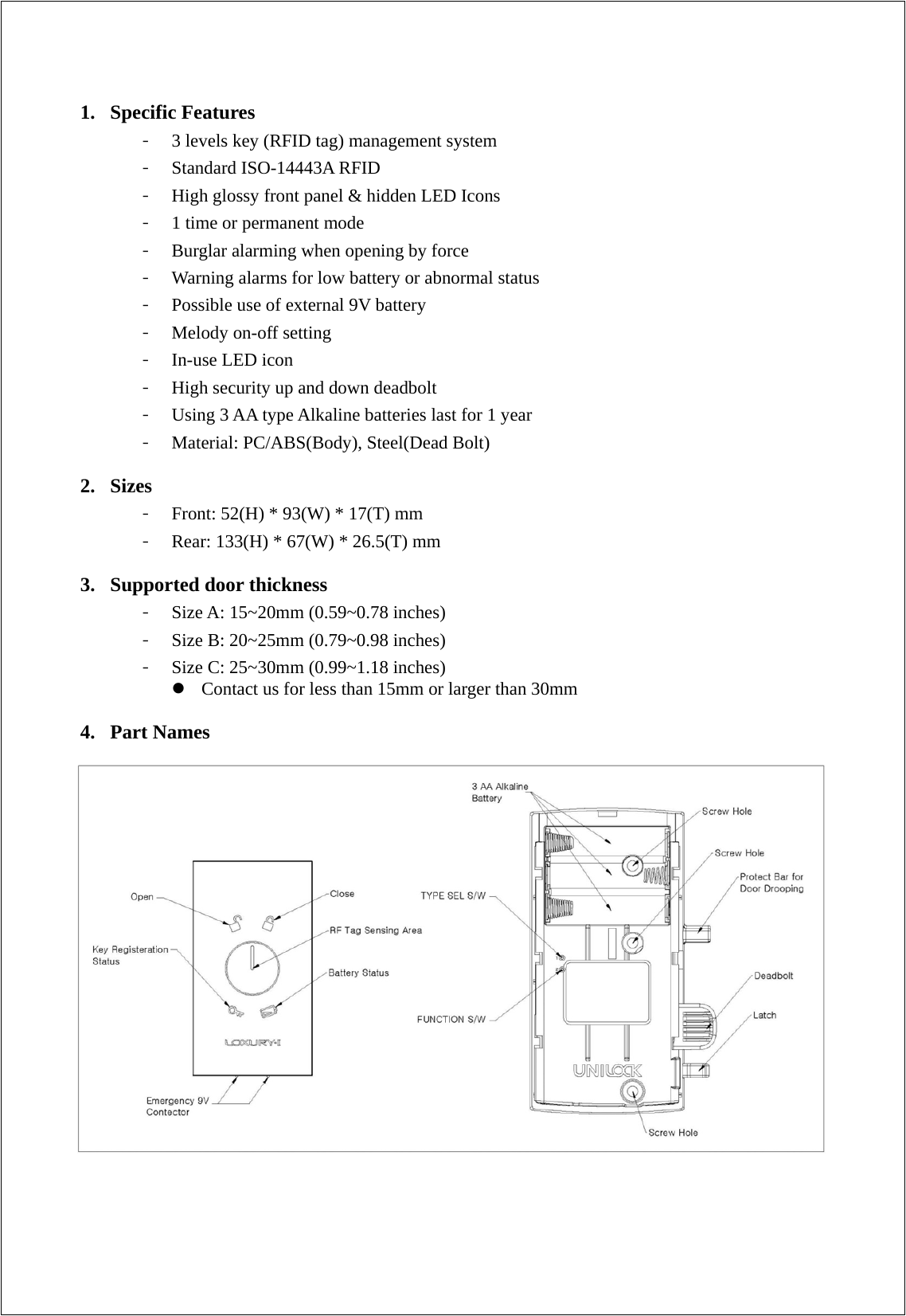 1. Specific Features - 3 levels key (RFID tag) management system - Standard ISO-14443A RFID   - High glossy front panel &amp; hidden LED Icons - 1 time or permanent mode - Burglar alarming when opening by force - Warning alarms for low battery or abnormal status - Possible use of external 9V battery - Melody on-off setting - In-use LED icon - High security up and down deadbolt - Using 3 AA type Alkaline batteries last for 1 year - Material: PC/ABS(Body), Steel(Dead Bolt)  2. Sizes - Front: 52(H) * 93(W) * 17(T) mm   - Rear: 133(H) * 67(W) * 26.5(T) mm  3. Supported door thickness - Size A: 15~20mm (0.59~0.78 inches) - Size B: 20~25mm (0.79~0.98 inches) - Size C: 25~30mm (0.99~1.18 inches)  Contact us for less than 15mm or larger than 30mm    4. Part Names                       