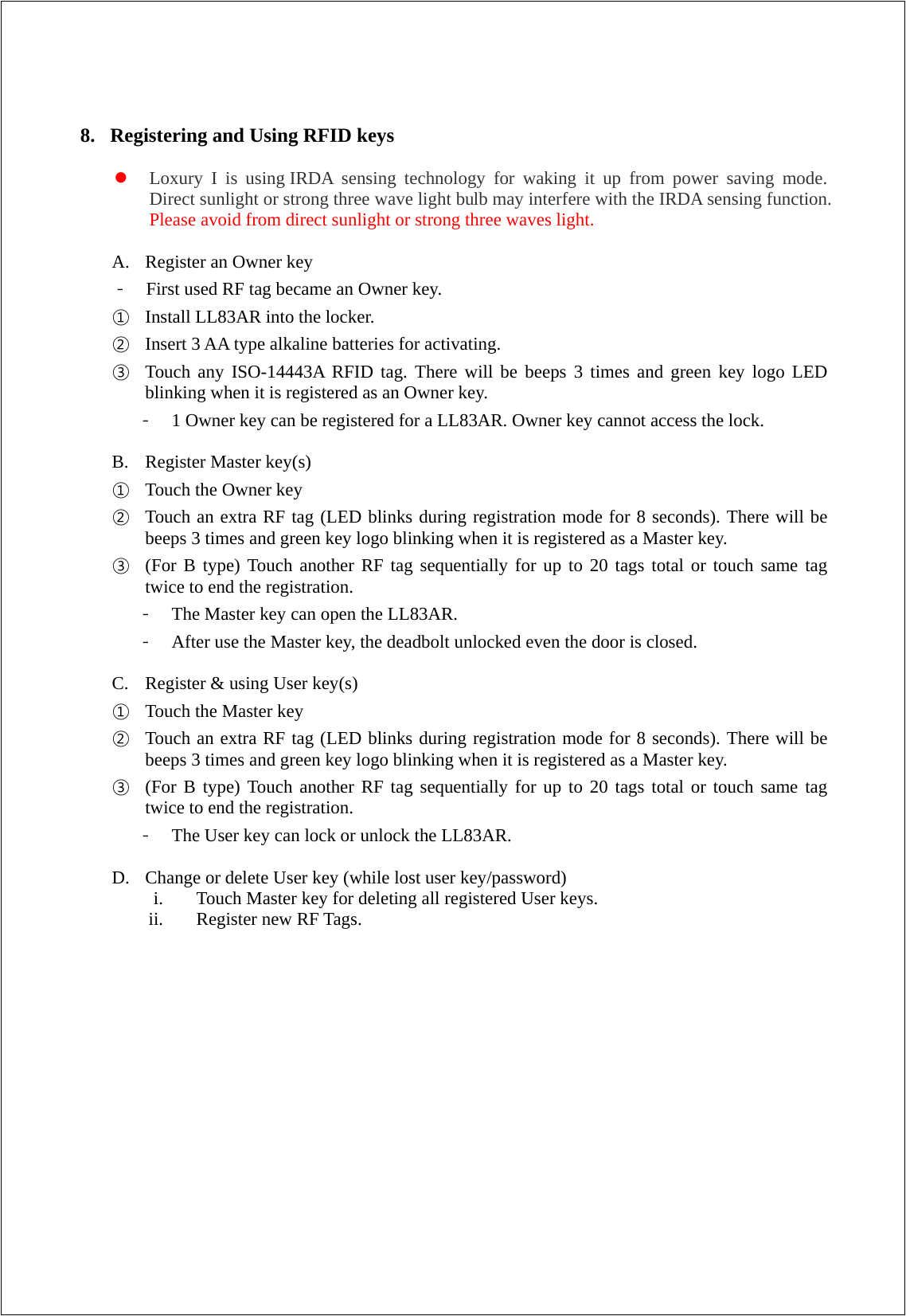  8. Registering and Using RFID keys   Loxury I is using IRDA sensing technology for waking it up from power saving mode. Direct sunlight or strong three wave light bulb may interfere with the IRDA sensing function. Please avoid from direct sunlight or strong three waves light.  A. Register an Owner key - First used RF tag became an Owner key.   ① Install LL83AR into the locker.   ② Insert 3 AA type alkaline batteries for activating.  ③ Touch any ISO-14443A RFID tag. There will be beeps 3 times and green key logo LED blinking when it is registered as an Owner key.   - 1 Owner key can be registered for a LL83AR. Owner key cannot access the lock.  B. Register Master key(s) ① Touch the Owner key   ② Touch an extra RF tag (LED blinks during registration mode for 8 seconds). There will be beeps 3 times and green key logo blinking when it is registered as a Master key. ③ (For B type) Touch another RF tag sequentially for up to 20 tags total or touch same tag twice to end the registration.   - The Master key can open the LL83AR.   - After use the Master key, the deadbolt unlocked even the door is closed.  C. Register &amp; using User key(s) ① Touch the Master key   ② Touch an extra RF tag (LED blinks during registration mode for 8 seconds). There will be beeps 3 times and green key logo blinking when it is registered as a Master key. ③ (For B type) Touch another RF tag sequentially for up to 20 tags total or touch same tag twice to end the registration.   - The User key can lock or unlock the LL83AR.    D. Change or delete User key (while lost user key/password) i. Touch Master key for deleting all registered User keys. ii. Register new RF Tags.                  