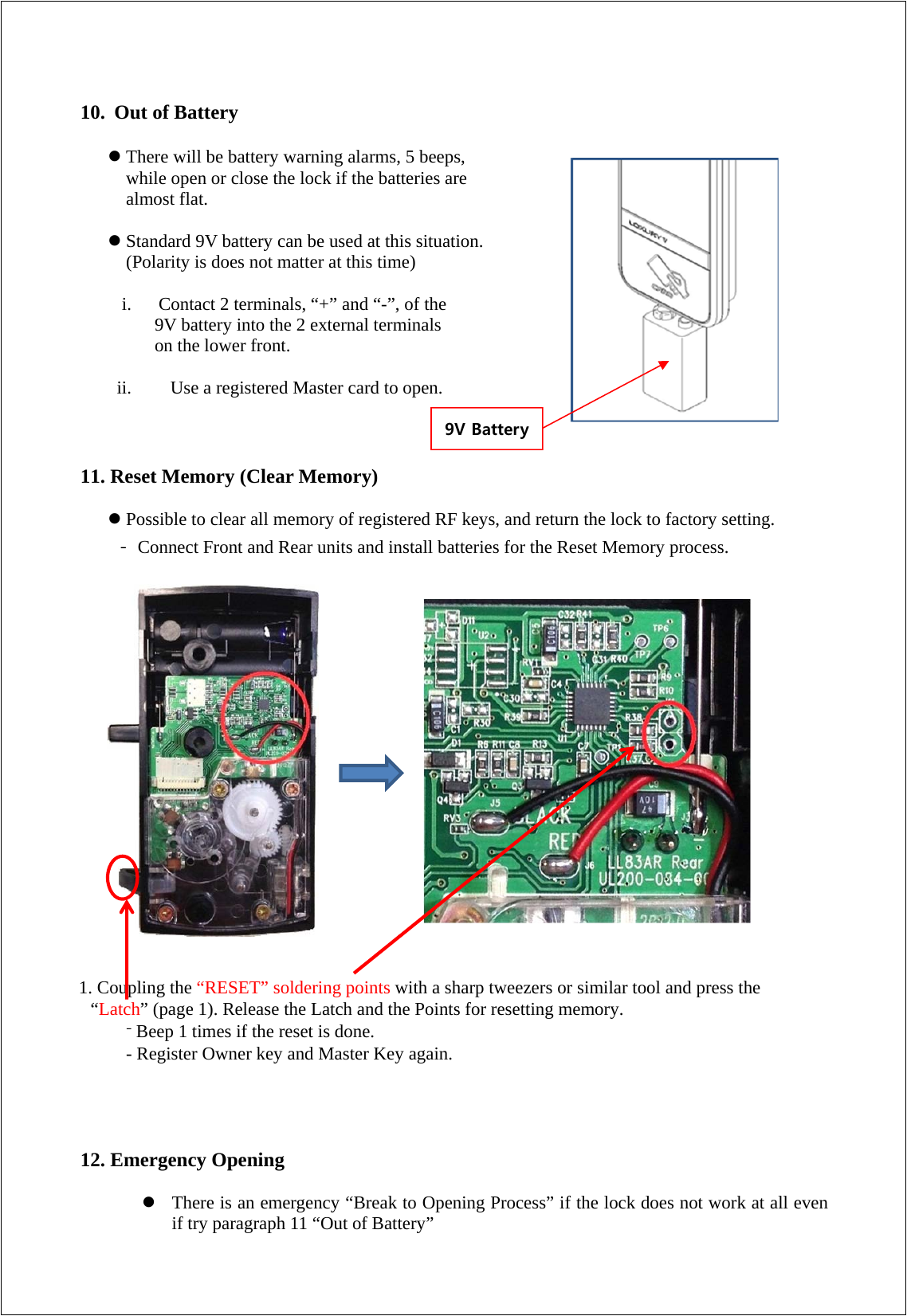 10. Out of Battery   There will be battery warning alarms, 5 beeps,   while open or close the lock if the batteries are   almost flat.   Standard 9V battery can be used at this situation.   (Polarity is does not matter at this time)  i.   Contact 2 terminals, “+” and “-”, of the   9V battery into the 2 external terminals   on the lower front.  ii.   Use a registered Master card to open.    11. Reset Memory (Clear Memory)   Possible to clear all memory of registered RF keys, and return the lock to factory setting. - Connect Front and Rear units and install batteries for the Reset Memory process.                     1. Coupling the “RESET” soldering points with a sharp tweezers or similar tool and press the “Latch” (page 1). Release the Latch and the Points for resetting memory. - Beep 1 times if the reset is done. - Register Owner key and Master Key again.     12. Emergency Opening   There is an emergency “Break to Opening Process” if the lock does not work at all even if try paragraph 11 “Out of Battery” 9V Battery