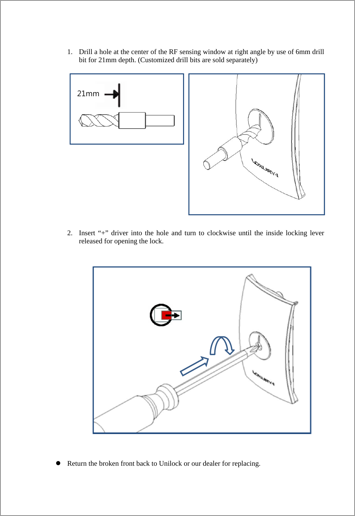   1. Drill a hole at the center of the RF sensing window at right angle by use of 6mm drill bit for 21mm depth. (Customized drill bits are sold separately)                         2. Insert “+” driver into the hole and turn to clockwise until the inside locking lever released for opening the lock.                            Return the broken front back to Unilock or our dealer for replacing. 21mm