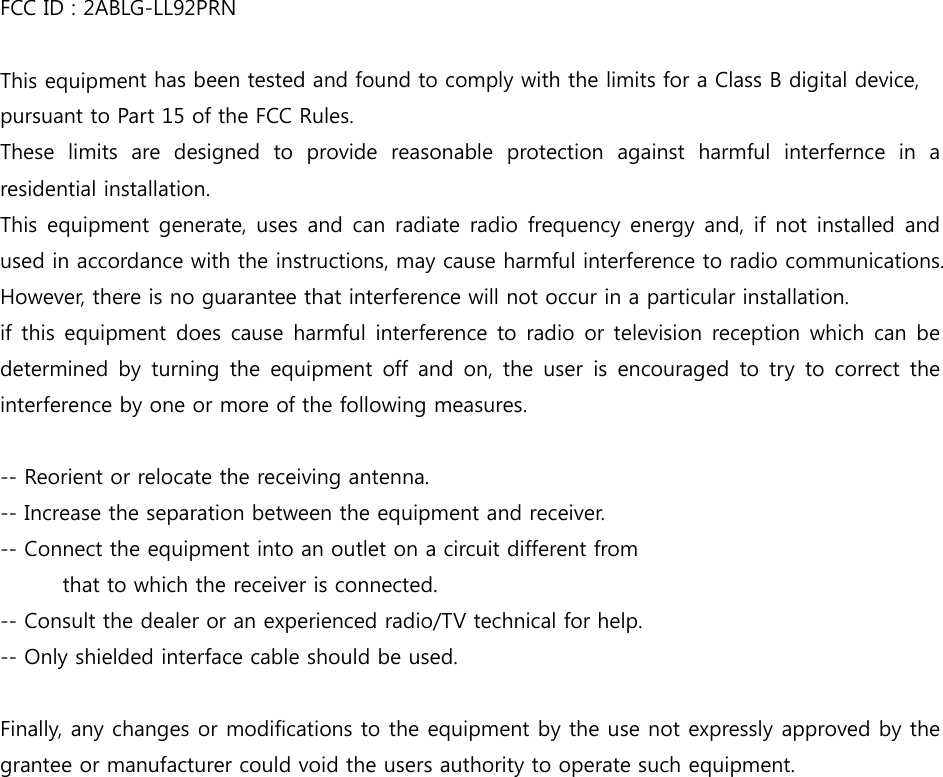 FCC ID : 2ABLG-LL92PRN This equipment has been tested and found to comply with the limits for a Class B digital device, pursuant to Part 15 of the FCC Rules. These  limits  are  designed  to  provide  reasonable  protection  against  harmful  interfernce  in  a residential installation. This equipment generate, uses and can radiate radio frequency  energy and, if not installed and used in accordance with the instructions, may cause harmful interference to radio communications. However, there is no guarantee that interference will not occur in a particular installation. if this equipment does cause harmful interference to radio or television  reception  which  can  be determined  by  turning  the  equipment  off  and  on,  the  user  is  encouraged to  try  to  correct  the interference by one or more of the following measures.  -- Reorient or relocate the receiving antenna. -- Increase the separation between the equipment and receiver. -- Connect the equipment into an outlet on a circuit different from   that to which the receiver is connected. -- Consult the dealer or an experienced radio/TV technical for help. -- Only shielded interface cable should be used.  Finally, any changes or modifications to the equipment by the use not expressly approved by the grantee or manufacturer could void the users authority to operate such equipment.  
