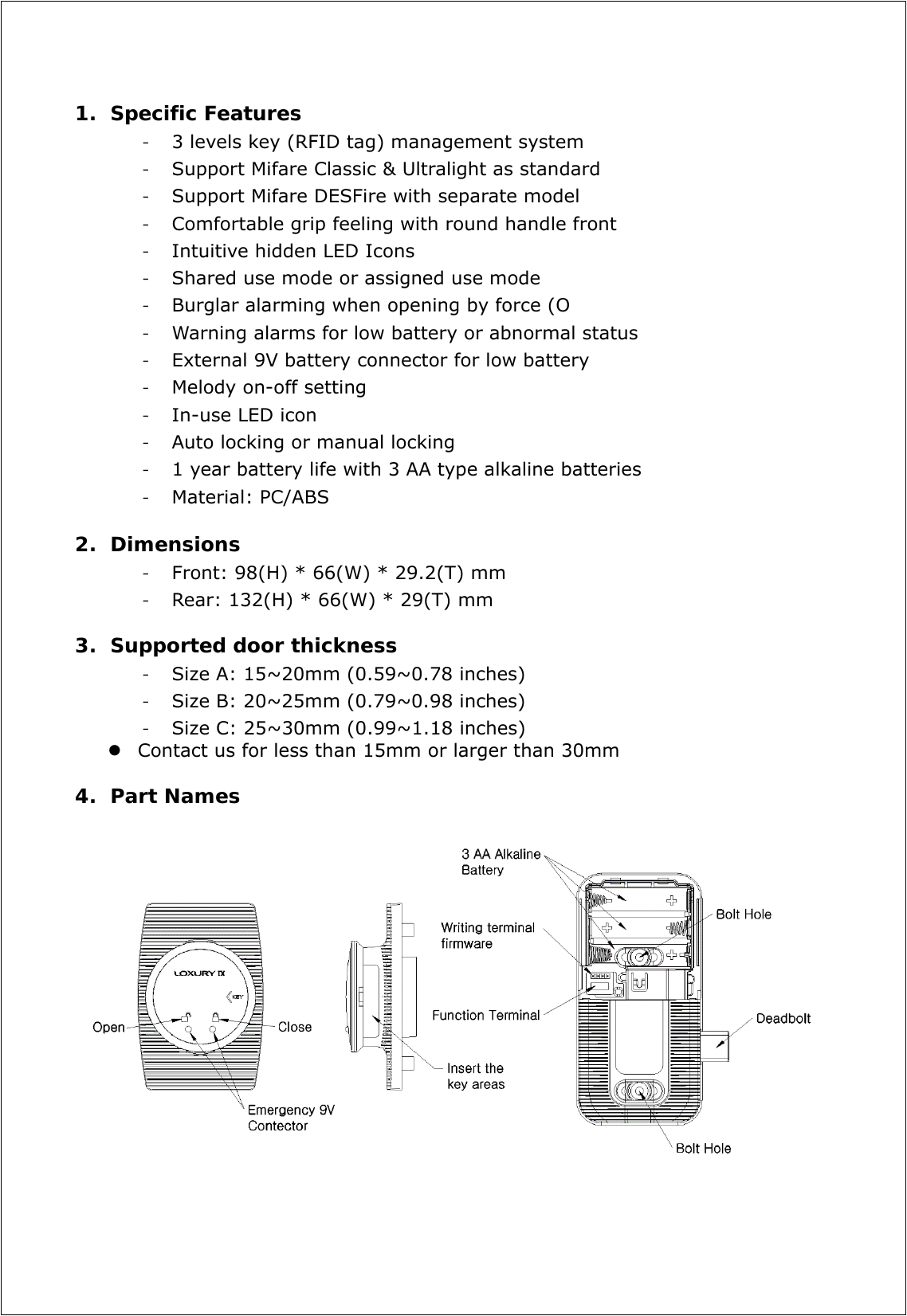 1. Specific Features - 3 levels key (RFID tag) management system - Support Mifare Classic &amp; Ultralight as standard - Support Mifare DESFire with separate model - Comfortable grip feeling with round handle front - Intuitive hidden LED Icons - Shared use mode or assigned use mode - Burglar alarming when opening by force (O - Warning alarms for low battery or abnormal status - External 9V battery connector for low battery - Melody on-off setting - In-use LED icon - Auto locking or manual locking - 1 year battery life with 3 AA type alkaline batteries - Material: PC/ABS  2. Dimensions - Front: 98(H) * 66(W) * 29.2(T) mm   - Rear: 132(H) * 66(W) * 29(T) mm  3. Supported door thickness - Size A: 15~20mm (0.59~0.78 inches) - Size B: 20~25mm (0.79~0.98 inches) - Size C: 25~30mm (0.99~1.18 inches)  Contact us for less than 15mm or larger than 30mm    4. Part Names      