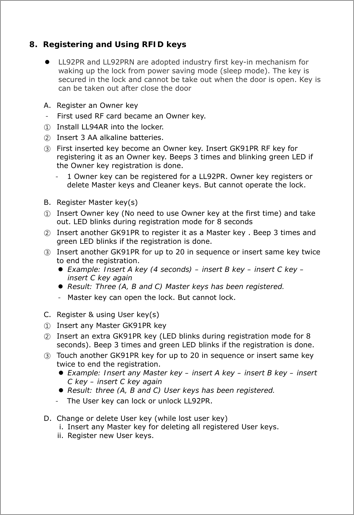8. Registering and Using RFID keys   LL92PR and LL92PRN are adopted industry first key-in mechanism for waking up the lock from power saving mode (sleep mode). The key is secured in the lock and cannot be take out when the door is open. Key is can be taken out after close the door  A. Register an Owner key - First used RF card became an Owner key.   ① Install LL94AR into the locker.   ② Insert 3 AA alkaline batteries.  ③ First inserted key become an Owner key. Insert GK91PR RF key for registering it as an Owner key. Beeps 3 times and blinking green LED if the Owner key registration is done.   - 1 Owner key can be registered for a LL92PR. Owner key registers or delete Master keys and Cleaner keys. But cannot operate the lock.  B. Register Master key(s) ① Insert Owner key (No need to use Owner key at the first time) and take out. LED blinks during registration mode for 8 seconds ② Insert another GK91PR to register it as a Master key . Beep 3 times and green LED blinks if the registration is done. ③ Insert another GK91PR for up to 20 in sequence or insert same key twice to end the registration.    Example: Insert A key (4 seconds) – insert B key – insert C key – insert C key again   Result: Three (A, B and C) Master keys has been registered. - Master key can open the lock. But cannot lock.  C. Register &amp; using User key(s) ① Insert any Master GK91PR key   ② Insert an extra GK91PR key (LED blinks during registration mode for 8 seconds). Beep 3 times and green LED blinks if the registration is done. ③ Touch another GK91PR key for up to 20 in sequence or insert same key twice to end the registration.    Example: Insert any Master key – insert A key – insert B key – insert C key – insert C key again  Result: three (A, B and C) User keys has been registered. - The User key can lock or unlock LL92PR.    D. Change or delete User key (while lost user key) i. Insert any Master key for deleting all registered User keys. ii. Register new User keys.        