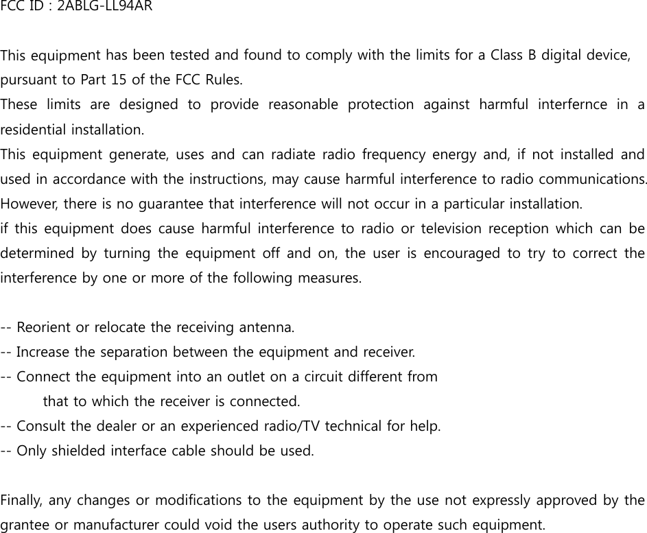 FCC ID : 2ABLG-LL94AR  This equipment has been tested and found to comply with the limits for a Class B digital device, pursuant to Part 15 of the FCC Rules. These  limits  are  designed  to  provide  reasonable  protection  against  harmful  interfernce  in  a residential installation. This equipment generate, uses and can radiate radio frequency  energy and, if not installed and used in accordance with the instructions, may cause harmful interference to radio communications. However, there is no guarantee that interference will not occur in a particular installation. if this equipment does cause harmful interference to radio or television  reception  which  can  be determined  by  turning  the  equipment  off  and  on,  the  user  is  encouraged  to  try  to correct the interference by one or more of the following measures.  -- Reorient or relocate the receiving antenna. -- Increase the separation between the equipment and receiver. -- Connect the equipment into an outlet on a circuit different from   that to which the receiver is connected. -- Consult the dealer or an experienced radio/TV technical for help. -- Only shielded interface cable should be used.  Finally, any changes or modifications to the equipment by the use not expressly approved by the grantee or manufacturer could void the users authority to operate such equipment.  