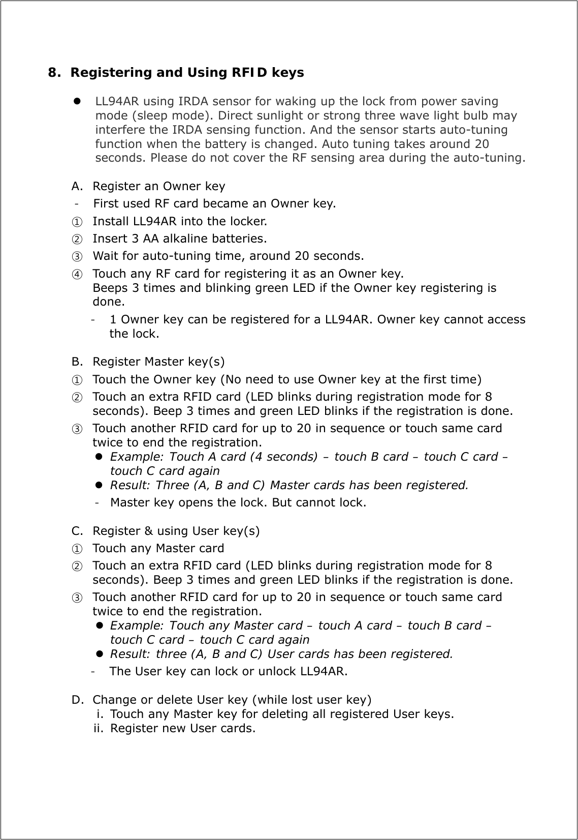 8. Registering and Using RFID keys   LL94AR using IRDA sensor for waking up the lock from power saving mode (sleep mode). Direct sunlight or strong three wave light bulb may interfere the IRDA sensing function. And the sensor starts auto-tuning function when the battery is changed. Auto tuning takes around 20 seconds. Please do not cover the RF sensing area during the auto-tuning.  A. Register an Owner key - First used RF card became an Owner key.   ① Install LL94AR into the locker.   ② Insert 3 AA alkaline batteries.  ③ Wait for auto-tuning time, around 20 seconds. ④ Touch any RF card for registering it as an Owner key.   Beeps 3 times and blinking green LED if the Owner key registering is done.  - 1 Owner key can be registered for a LL94AR. Owner key cannot access the lock.  B. Register Master key(s) ① Touch the Owner key (No need to use Owner key at the first time) ② Touch an extra RFID card (LED blinks during registration mode for 8 seconds). Beep 3 times and green LED blinks if the registration is done. ③ Touch another RFID card for up to 20 in sequence or touch same card twice to end the registration.    Example: Touch A card (4 seconds) – touch B card – touch C card – touch C card again   Result: Three (A, B and C) Master cards has been registered. - Master key opens the lock. But cannot lock.  C. Register &amp; using User key(s) ① Touch any Master card   ② Touch an extra RFID card (LED blinks during registration mode for 8 seconds). Beep 3 times and green LED blinks if the registration is done. ③ Touch another RFID card for up to 20 in sequence or touch same card twice to end the registration.    Example: Touch any Master card – touch A card – touch B card – touch C card – touch C card again  Result: three (A, B and C) User cards has been registered. - The User key can lock or unlock LL94AR.    D. Change or delete User key (while lost user key) i. Touch any Master key for deleting all registered User keys. ii. Register new User cards.       