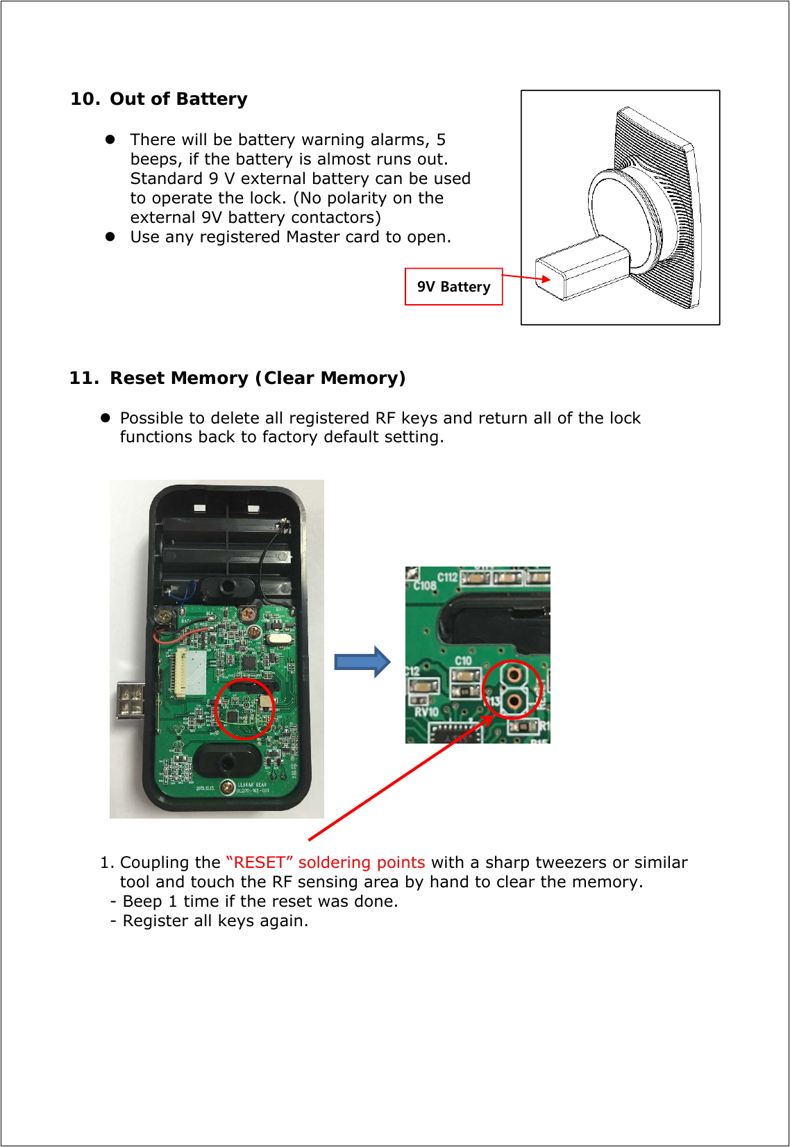 10. Out of Battery   There will be battery warning alarms, 5 beeps, if the battery is almost runs out. Standard 9 V external battery can be used to operate the lock. (No polarity on the external 9V battery contactors)  Use any registered Master card to open.       11. Reset Memory (Clear Memory)    Possible to delete all registered RF keys and return all of the lock functions back to factory default setting.                      1. Coupling the “RESET” soldering points with a sharp tweezers or similar tool and touch the RF sensing area by hand to clear the memory. - Beep 1 time if the reset was done. - Register all keys again.         9V Battery