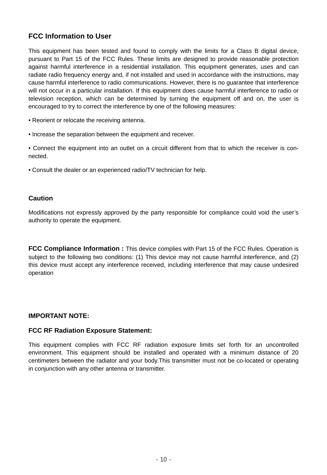  - 10 -  FCC Information to User This equipment has been tested and found to comply with the limits for a Class B digital device, pursuant to Part 15 of the FCC Rules. These limits are designed to provide reasonable protection against harmful interference in a residential installation. This equipment generates, uses and can radiate radio frequency energy and, if not installed and used in accordance with the instructions, may cause harmful interference to radio communications. However, there is no guarantee that interference will not occur in a particular installation. If this equipment does cause harmful interference to radio or television reception, which can be determined by turning the equipment off and on, the user is encouraged to try to correct the interference by one of the following measures: • Reorient or relocate the receiving antenna. • Increase the separation between the equipment and receiver. • Connect the equipment into an outlet on a circuit different from that to which the receiver is con-nected. • Consult the dealer or an experienced radio/TV technician for help.  Caution Modifications not expressly approved by the party responsible for compliance could void the user’s authority to operate the equipment.  FCC Compliance Information : This device complies with Part 15 of the FCC Rules. Operation is subject to the following two conditions: (1) This device may not cause harmful interference, and (2) this device must accept any interference received, including interference that may cause undesired operation   IMPORTANT NOTE: FCC RF Radiation Exposure Statement: This equipment complies with FCC RF radiation exposure limits set forth for an uncontrolled environment. This equipment should be installed and operated with a minimum distance of 20 centimeters between the radiator and your body.This transmitter must not be co-located or operating in conjunction with any other antenna or transmitter.     